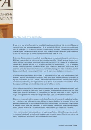 Carta del Presidente
El año en el que la Confederación ha cumplido tres décadas de intensa vida ha coincidido con el
momento en el que la economía española y de la provincia de Alicante entraron en recesión, des-
pués de trece ejercicios de avance constante, con cifras muy superiores a las de nuestros competi-
dores europeos. La desconfianza ha invadido todos los espacios de la economía y de la sociedad,
que se ven acosadas por las sombrías comparaciones con el crack de 1929.
Se terminó el ciclo virtuoso en el que todo generaba riqueza. Los datos con los que la provincia cerró
2008 son esclarecedores: el número de desempleados superó las 150.000 personas (con un incre-
mento del 57,6% en un año), la contratación ha caído más del 20%, la creación de sociedades mer-
cantiles se ha reducido más del 25%, las pernoctaciones han disminuido un 12% y los estableci-
mientos hoteleros comienzan a sentir los efectos de la contracción del turismo internacional. A las
dolencias generales, la economía nacional y la provincial suman algunos males particulares, como la
baja productividad, la escasa competitividad y uno de los niveles más bajos en innovación.
¿Qué hacer ante una situación tan negativa? La primera cuestión es que todos aceptemos que nada
volverá a ser igual y que se inicia una nueva etapa llena retos. Vivimos momentos de ajustes, en
algunos casos severos, que van a afectar a la economía. La contracción de la actividad tiene una gran
incidencia en las familias y muy especialmente en las Pymes, muchas de ellas con verdaderas dificul-
tades para subsistir por la reducción de ventas y ante la falta de crédito.
Ahora es tiempo de diseñar un nuevo modelo económico que sustente sus bases en un mayor equi-
librio entre los distintos sectores productivos. La provincia dispone de una riqueza que hay que apro-
vechar para relanzar la economía. Es fundamental para Alicante hacer valer su peso y lograr un
mayor liderazgo territorial dentro de la diagonal europea y del Arco Mediterráneo Español.
Estamos en el escenario idóneo para enmendar las ineficiencias de la economía productiva. Los ban-
cos y cajas tienen que volver a centrar sus objetivos en aportar liquidez a las empresas. Tenemos que
ganar en productividad y competitividad buscando, con imaginación, nuevos productos y servicios.
El mercado laboral tiene que adaptarse a los nuevos tiempos y asemejarse al de nuestros competi-
dores, ganando flexibilidad. Las administraciones públicas tienen que ser eficaces y austeras.
Es un momento clave. Las medidas deben ser urgentes y efectivas. Sólo así las empresas, verdade-
ro motor de la sociedad, se mantendrán para generarar empleo y riqueza. Sólo así, con mucho tra-
bajo y compromiso, se recuperará la confianza en un futuro mejor.
MEMORIA ANUAL 2008 . COEPA 5
 