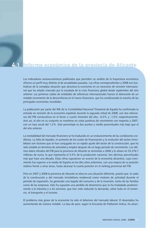 4.1 Informe económico de la provincia de Alicante
Los indicadores socioeconómicos publicados que permiten un análisis de la trayectoria económica
ofrecen un perfil muy distinto al de anualidades pasadas. Las cifras correspondientes a 2008 son ilus-
trativas de la compleja situación que atraviesa la economía en un escenario de recesión internacio-
nal que ha estado marcado por la escalada de la crisis financiera global desde septiembre del año
anterior. Las primeras caídas de entidades de referencia internacionales fueron el detonante de un
notable incremento de la desconfianza en el marco financiero, que ha condicionado la marcha de las
principales economías mundiales.
La publicación por parte del INE de la Contabilidad Nacional Trimestral de España ha confirmado la
entrada en recesión de la economía española durante la segunda mitad de 2008, con dos retroce-
sos del PIB consecutivos en el tercer y cuarto trimestre del año, -0,3% y -1,0% respectivamente.
Aún así, el año en su conjunto se mantiene en cotas positivas de crecimiento con respecto a 2007,
con un tasa anual del 1,2%. Este porcentaje es dos puntos y medio porcentuales más bajo que el
del año anterior.
La inestabilidad del mercado financiero se ha traducido en un endurecimiento de las condiciones cre-
diticias. La falta de liquidez, el aumento de los costes de financiación y la evolución del sector inmo-
biliario son factores que se han conjugado en un rápido ajuste del sector de la construcción, que ha
sido notable en términos de actividad y empleo después de un largo periodo de crecimiento. Los últi-
mos datos oficiales del PIB para la provincia de Alicante se remontan a 2006 y lo sitúan en 33.276,7
millones de euros, lo que representa el 3,4% de la producción nacional, tres décimas porcentuales
más que hace una década. Estas cifras supusieron un avance de la economía alicantina, cuyo creci-
miento fue superior a la media de España en los diez años anteriores, con una mejora de su posición
relativa frente a otras áreas, hasta alcanzar la cuarta posición en el ranking provincial del PIB.
Pero en 2007 y 2008 la provincia de Alicante se sitúa en una situación diferente, puesto que la caída
de la construcción y del mercado inmobiliario residencial como motores de actividad durante el
periodo de expansión, ha generado una bajada del consumo y de la inversión, tanto de las familias
como de las empresas. Esto ha supuesto una pérdida de dinamismo que se ha trasladado posterior-
mente a la industria y a los servicios, que han visto reducido la demanda, sobre todo en el comer-
cio, el transporte y el turismo.
El problema más grave de la economía ha sido el deterioro del mercado laboral. El desempleo ha
aumentando de manera notable. La tasa de paro, según la Encuesta de Población Activa, ha alcan-
MEMORIA ANUAL 2008 . COEPA 71
 