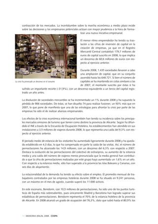 74 MEMORIA ANUAL 2008 . COEPA
contracción de los mercados. La incertidumbre sobre la marcha económica a medio plazo incide
sobre las decisiones y los empresarios potenciales actúan con mayor prudencia a la hora de forma-
lizar una nueva iniciativa empresarial.
El menor ritmo emprendedor ha tenido su tras-
lación a las cifras de inversión de capital en la
creación de empresas, ya que en el Registro
Mercantil Central contabilizó 179,7 millones de
euros de capital suscrito en 2008, lo que implica
un descenso de 60,6 millones de euros con res-
pecto al ejercicio anterior.
Durante 2008, 1.435 sociedades llevaron a cabo
una ampliación de capital, que en su conjunto
ascendió hasta los 648.721. Si bien el número de
capitales se ha mantenido en cotas similares a las
de 2007, el montante suscrito por éstas sí ha
sufrido un importante recorte (-31,9%), con un descenso equivalente a un tercio del capital regis-
trado un año antes.
La disolución de sociedades mercantiles se ha incrementado un 1% durante 2008 y ha supuesto la
pérdida de 906 sociedades. De éstas, se han disuelto 74 para realizar fusiones: un 50% más que en
2007, lo que pone de manifiesto que una de las estrategias para afrontar la crisis por parte de las
empresas ha sido el de realizar alianzas empresariales.
Los efectos de la crisis económica internacional también han tenido su incidencia sobre los principa-
les mercados emisores de turismo que tienen como destino la provincia de Alicante. Según ha difun-
dido el INE a través de la Encuesta de Ocupación Hotelera, los establecimientos han atendido en sus
instalaciones a 3,5 millones de viajeros durante 2008, lo que representa una caída del 9,3% con res-
pecto al ejercicio anterior.
El periodo medio de estancia de los visitantes ha aumentado ligeramente durante 2008 y ha queda-
do establecido en 4,3 días, lo que ha compensado en parte la caída de las visitas. Así, el número de
pernoctaciones ha alcanzado los 14,9 millones, con un descenso del 6,3% con respecto a 2007.
Destaca la evolución de las pernoctaciones del colectivo de extranjeros, su aumento de la estancia
media y una caída del número de viajeros menos pronunciada que la media general han contribui-
do a que la cifra de pernoctaciones realizadas por este grupo haya aumentado un 1,6% en un año.
Con respecto a la estancia media, sólo han superado a la provincia las Islas Baleares y Canarias, con
seis días de alojamiento.
La estacionalidad de la demanda ha tenido su efecto sobre el empleo. El promedio mensual de tra-
bajadores contratados por las empresas hoteleras durante 2008 se ha situado en 9.241 personas,
con un máximo en el mes de agosto, cuando superó los 11.000 activos.
En este escenario, Benidorm, con 10,5 millones de pernoctaciones, ha sido uno de los puntos turís-
ticos de España más sobresalientes, pues únicamente Madrid y Barcelona han logrado superar sus
estadísticas de pernoctaciones. Benidorm representa el 70% de la estancia hotelera de la provincia
de Alicante. En 2008 alcanzó un grado de ocupación del 76,3%, dato que subió hasta el 80,9% los
La crisis ha provocado un descenso en el consumo
 