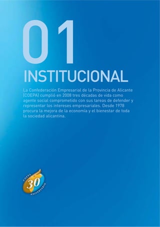 01INSTITUCIONAL
La Confederación Empresarial de la Provincia de Alicante
(COEPA) cumplió en 2008 tres décadas de vida como
agente social comprometido con sus tareas de defender y
representar los intereses empresariales. Desde 1978
procura la mejora de la economía y el bienestar de toda
la sociedad alicantina.
 
