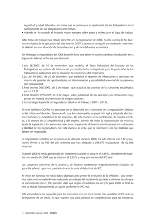 88 MEMORIA ANUAL 2008 . COEPA
seguridad y salud laborales, así como que se promueva la implicación de los trabajadores en el
cumplimiento de sus obligaciones preventivas.
• Además se ha sumado el Acuerdo marco europeo sobre acoso y violencia en el lugar de trabajo.
Estas líneas de trabajo han estado presentes en la negociación de 2008, habida cuenta de los bue-
nos resultados de la aplicación del año anterior 2007, cuando se consiguió un moderado crecimien-
to salarial, en una situación de desaceleración y de incertidumbre económica.
Sin embargo la negociación del 2008 también tuvo que tener en cuenta cambios introducidos en la
legislación laboral, entre los que destacan:
1.Ley 38/2007, de 16 de noviembre, que modifica el Texto Refundido del Estatuto de los
Trabajadores en materia de información y consulta de los trabajadores y en la protección de los
trabajadores asalariados ante la situación de insolvencia del empresario.
2.La Ley 49/2007, de 26 de diciembre, que establece el régimen de infracciones y sanciones en
materia de igualdad de oportunidades, no discriminación y accesibilidad universal de las personas
con discapacidad.
3.Real decreto 306/2007, de 2 de marzo, que actualiza las cuantías de las sanciones establecidas
en la L.I.S.O.
4.Real Decreto 597/2007, de 4 de mayo, sobre publicidad de las sanciones por infracciones muy
graves en materia de prevención de riesgos laborales.
5.La Estrategia Española de Seguridad y Salud en el Trabajo ( 2007 – 2012).
En este contexto COEPA ha apostado por el desarrollo de la funciones de la negociación colectiva
en las relaciones laborales, favoreciendo que ésta desempeñe un papel más ágil y adaptada al entor-
no económico y competitivo de las empresas. De esta manera se ha contribuido, de manera efecti-
va, a la mejora de la competitividad y del empleo, además de instar la incorporación de materias
desde la legislación a los convenios colectivos, respetando el derecho constitucional a la autonomía
y libertad de los negociadores. De esta manera se evita que se incorporen por ley materias que
deben ser negociadas.
La negociación colectiva en la provincia de Alicante durante 2008, ha sido intensa con 137 actua-
ciones (frente a las 109 del año anterior) que han afectado a 298.677 trabajadores de 62.029
empresas.
Durante 2008 la media ponderada del incremento salarial se sitúa en el 3,86%, sensiblemente supe-
rior a la media de 2007 que se situó en el 2,92% y muy por encima del IPC real.
Los convenios colectivos de la provincia de Alicante contemplan mayoritariamente cláusulas de
garantía salarial, que han quedado sin efecto ante el dato final de IPC.
Al inicio del ejercicio no había datos objetivos para prever la evolución de la inflación. Los conve-
nios colectivos se suelen firmar realizando un anticipo del incremento pactado a primeros de año que
se corresponde con el IPC previsto, dato que según el Gobierno era del 2% para 2008. al final de
año se realiza habitualmente un ajuste conforme el IPC real.
Esta circunstancia ha supuesto para los convenios con un incremento más ajustado al IPC real un
desequilibro de un 0,6%, lo que supone una clara pérdida de competitividad para las empresas.
 