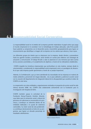 4.3 Responsabilidad Social Corporativa
MEMORIA ANUAL 2008 . COEPA 91
La responsabilidad social en el ámbito de la empresa permite materializar el papel activo que juega
el mundo empresarial en la sociedad. Con la metodología de trabajo adecuada, cada firma puede
hacer patente su compromiso con el desarrollo social y transmitirlo apropiadamente para lograr un
reconocimiento que identifique a imagen de la empresa con los valores que atesora y hace suyos.
Los diferentes grupos de interés que se relacionan con la empresa, desde clientes y proveedores
hasta los agentes sociales y económicos, serán tenidos en cuenta para elaborar una estrategia de
actuación y comunicación. El trabajo llevado a cabo se plasmará en una memoria que dará cuenta
de las acciones acometidas y el cumplimiento de objetivos a través de los indicadores establecidos.
COEPA respalda las iniciativas empresariales que profundizan en esta materia, siempre desde la
voluntariedad y considerando la responsabilidad social empresarial como un paradigma de desarro-
llo al que cada empresa puede aproximarse a través de su propia trayectoria.
Además, la Confederación, que ya viene atendiendo las necesidades de las empresas en materia de
medio ambiente y prevención de riesgos laborales, da un paso adelante y potencia la acción social
con la creación del departamento de integración laboral de la discapacidad que coordina la labor de
COEPA en este tema.
La cooperación con otras entidades y organizaciones centradas en proyectos de acción social ha sido
intensa durante 2008. Así, COEPA está colaborando activamente con la Fundación para la
Investigación del Hospital de Elche.
COEPA también apoya la actividad de la
Fundación Noray-Proyecto Hombre Alicante,
cuya labor para la reinserción social y laboral de
personas con adicciones es reconocida en la pro-
vincia y constituye un referente dentro de las
entidades dedicadas a la ayuda de colectivos
vulnerables. Su visión social de esta problemáti-
ca contribuye decisivamente al éxito de sus pro-
gramas, que logran un elevado porcentaje de
resultados satisfactorios.
Visita a la empresa Pikolinos
 