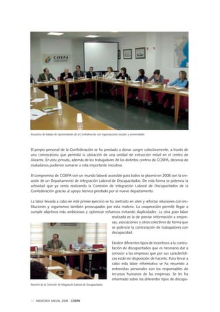 El propio personal de la Confederación se ha prestado a donar sangre colectivamente, a través de
una convocatoria que permitió la ubicación de una unidad de extracción móvil en el centro de
Alicante. En esta jornada, además de los trabajadores de los distintos centros de COEPA, decenas de
ciudadanos pudieron sumarse a esta importante iniciativa.
El compromiso de COEPA con un mundo laboral accesible para todos se plasmó en 2008 con la cre-
ación de un Departamento de Integración Laboral de Discapacitados. De esta forma se potencia la
actividad que ya venía realizando la Comisión de Integración Laboral de Discapacitados de la
Confederación gracias al apoyo técnico prestado por el nuevo departamento.
La labor llevada a cabo en este primer ejercicio se ha centrado en abrir y reforzar relaciones con ins-
tituciones y organismos también preocupados por esta materia. La cooperación permite llegar a
cumplir objetivos más ambiciosos y optimizar esfuerzos evitando duplicidades. La otra gran labor
realizada es la de prestar información a empre-
sas, asociaciones y otros colectivos de forma que
se potencie la contratación de trabajadores con
discapacidad.
Existen diferentes tipos de incentivos a la contra-
tación de discapacitados que es necesario dar a
conocer a las empresas que por sus característi-
cas están en disposición de hacerlo. Para llevar a
cabo esta labor informativa se ha recurrido a
entrevistas personales con los responsables de
recursos humanos de las empresas. Se les ha
informado sobre los diferentes tipos de discapa-
Reunión de la Comisión de Integración Laboral de Discapacitados
Encuentro de trabajo de representantes de la Confederación con organizaciones sociales y universidades
92 MEMORIA ANUAL 2008 . COEPA
 