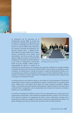 5.1 Introducción
La celebración del 30 aniversario de la
Confederación durante 2008, ha servido para
incrementar la actividad de la organización, que
ha vivido con intensidad este año tan trascen-
dente en la vida de COEPA. Actos instituciona-
les, reuniones, encuentros de empresarios, con-
ferencias, jornadas, visitas… El objetivo primor-
dial es lograr una mayor presencia de las organi-
zaciones empresariales como agente social
representativo. Una de las acciones más desta-
cadas de 2008 fue la puesta en marcha del Plan
Estratégico de la Provincia de Alicante (PESA) en
la que todas las instituciones se involucraron
desde de manera decidida. COEPA asumió la
responsabilidad de aportar un estudio de las
cuestiones que más preocupan a los empresarios de la provincia. El trabajo se lo encargó al Instituto
de Estudios Económicos de la Provincia de Alicante (INECA). Entre las líneas que abordó este traba-
jo destacan las infraestructuras, el estado de la justicia, el modelo de Administración Pública y nue-
vas propuestas para potenciar la actividad económica en un escenario totalmente distinto. Las con-
clusiones se remitieron al Instituto Valenciano de Investigaciones Económicas (IVIE), organismo que
se encarga de la coordinación del plan.
Los primeros pasos de este estudio se dieron en una reunión en la que participaron el President de
la Generalitat, Francisco Camps; el vicepresidente económico, Gerardo Camps; los consejeros Mario
Flores, Angélica Such y José Ramón García Antón. Por Coepa acudieron el presidente, Modesto
Crespo, y los miembros del comité ejecutivo Rafael Martínez, Joaquín Rocamora, Pere Joan Devesa
y Manuel Peláez. Acompañados por los representantes de la Cámaras de Comercio de Alicante y
Orihuela y de Caja Mediterráneo.
En esta línea el Presidente de COEPA se reunió en IFA con representantes de la mayor parte de las
organizaciones empresariales y varios directivos de empresas de Elche y comarca, con el fin de ana-
lizar la situación económica y las perspectivas de futuro a corto y medio plazo, al tiempo que se
comenzaban los trabajos de recogida de información y propuestas empresariales que aportar a los
planes estratégicos que están en marcha tanto para Elche como de ámbito provincial.
Reunión de COEPA con la Generalitat para la puesta en marcha del
Plan Estratégico de la provincia de Alicante
MEMORIA ANUAL 2008 . COEPA 97
 