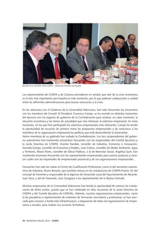 Los representantes de COEPA y de Cámara coincidieron en señalar que salir de la crisis económica
es el reto más importante para España en este momento, por lo que pidieron colaboración y unidad
entre las diferentes administraciones para buscar soluciones a la crisis.
En las relaciones con el Gobierno de la Generalitat Valenciana, han sido frecuentes los encuentros
con los miembros del Consell. El President, Francisco Camps, se ha reunido en distintos momentos
del ejercicio con los órganos de gobierno de la Confederación para analizar, en cada momento, la
situación económica y los temas de actualidad que más interesan al colectivo empresarial. En estas
reuniones, en las que han participado los colectivos empresariales más relevantes, Camps ha tenido
la oportunidad de escuchar de primera mano las propuestas empresariales y de comunicar a los
miembros de la organización empresarial las políticas que está desarrollando la Generalitat.
Varios miembros de su gabinete han visitado la Confederación. Los tres vicepresidentes del gobier-
no autonómico han mantenido encuentros frecuentes con los responsables del Comité Ejecutivo y
la Junta Directiva de COEPA. Vicente Rambla, conseller de Industria, Comercio e Innovación,
Gerardo Camps, conseller de Economía y Empleo, Juan Cotino, conseller de Medio Ambiente, Agua
y Territorio, Mario Flores, conseller de Obras Públicas, o la de Bienestar Social, Angélica Such, han
mantenido reuniones frecuentes con los representantes empresariales para acercar posturas y cono-
cer cuáles son las inquietudes de empresariado provincial y de sus organizaciones empresariales.
Frecuentes han sido las visitas al Centro de Cualificación Profesional, como la del secretario autonó-
mico de Industria, Bruno Broseta, que también estuvo en las instalaciones de COEPA Puerta 10; del
concejal de Fomento y responsable de la Agencia de Desarrollo Local del Ayuntamiento de Alicante,
Juan Seva, y del de Hacienda, Juan Zaragoza o los representantes de la Mutua Umivale.
Muchos empresarios de la Comunidad Valenciana han tenido la oportunidad de conocer las instala-
ciones de dicho centro, puesto que se han celebrado en ellas reuniones de la Junta Directiva de
COEPA y del Comité Ejecutivo de CIERVAL. Además, muchas organizaciones empresariales, como
la de panaderos o representantes de institutos de formación secundaria y profesional, se han acer-
cado para conocer a fondo esta infraestructura, a disposición de todas las organizaciones de empre-
sarios y sociales, para realizar sus acciones formativas.
98 MEMORIA ANUAL 2010 . COEPA
Reunión de la comisión mixta COEPA - Cámara de Comercio de Alicante
 