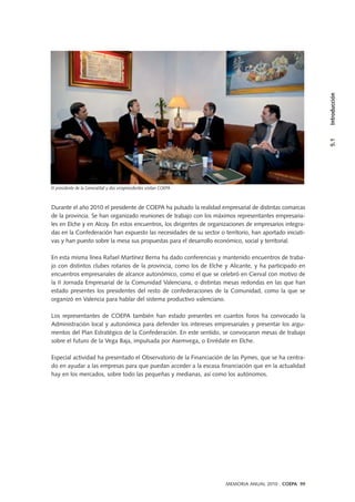 MEMORIA ANUAL 2010 . COEPA 99
5.1Introducción
Durante el año 2010 el presidente de COEPA ha pulsado la realidad empresarial de distintas comarcas
de la provincia. Se han organizado reuniones de trabajo con los máximos representantes empresaria-
les en Elche y en Alcoy. En estos encuentros, los dirigentes de organizaciones de empresarios integra-
das en la Confederación han expuesto las necesidades de su sector o territorio, han aportado iniciati-
vas y han puesto sobre la mesa sus propuestas para el desarrollo económico, social y territorial.
En esta misma línea Rafael Martínez Berna ha dado conferencias y mantenido encuentros de traba-
jo con distintos clubes rotarios de la provincia, como los de Elche y Alicante, y ha participado en
encuentros empresariales de alcance autonómico, como el que se celebró en Cierval con motivo de
la II Jornada Empresarial de la Comunidad Valenciana, o distintas mesas redondas en las que han
estado presentes los presidentes del resto de confederaciones de la Comunidad, como la que se
organizó en Valencia para hablar del sistema productivo valenciano.
Los representantes de COEPA también han estado presentes en cuantos foros ha convocado la
Administración local y autonómica para defender los intereses empresariales y presentar los argu-
mentos del Plan Estratégico de la Confederación. En este sentido, se convocaron mesas de trabajo
sobre el futuro de la Vega Baja, impulsada por Asemvega, o Enrédate en Elche.
Especial actividad ha presentado el Observatorio de la Financiación de las Pymes, que se ha centra-
do en ayudar a las empresas para que puedan acceder a la escasa financiación que en la actualidad
hay en los mercados, sobre todo las pequeñas y medianas, así como los autónomos.
El presidente de la Generalitat y dos vicepresidentes visitan COEPA
 