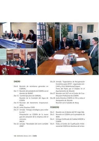 ENERO
Día 8 Reunión de secretarios generales en
CIERVAL
Día 11 Reunión del presidente de COEPA con el
director de AVANT
Día 12 Comité Ejecutivo de CIERVAL
Reunión de la Comisión del Agua de
COEPA
Día 15 Reunión del Barómetro Empresarial.
Alcoy
Día 20 Junta Directiva CEOE
Día 21 Jornada “Energía estratégica para evitar
la crisis”
Presentación en COEPA de la nueva
guía de actuación de la empresa ante el
concurso.
INECA
Día 22 Jornada “Novedades del cierre contable
2009”
Día 25 Jornada “Expectativas de Recuperación
Económica para 2010”, organizada con-
CAM y Price WaterhouseCoopers
Firma del Pacto por el Empleo en el
Ayuntamiento de Alicante
Día 27 Reunión con UGT en el Centro de Cua-
lificación Profesional de COEPA
Día 28 Junta Directiva COEPA en IFA y visita al
Aeropuerto de Alicante
Reunión con el alcalde de Alcoy
FEBRERO
Día 2 Reunión con el director del IVF, Jorge Vela
Día 3 Reunión en COEPA con la presidenta de
IBIAE
Día 4 Entrega Certificado de Calidad AENOR a
COEPA
Día 5 Visita al Centro de Cualificación Profe-
sional de COEPA de directivos de la Aso-
100 MEMORIA ANUAL 2010 . COEPA
 