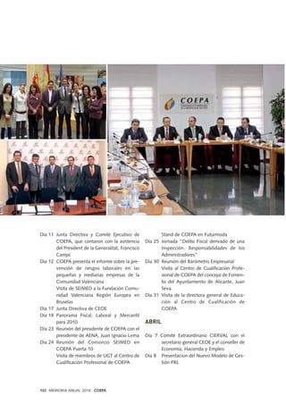 Día 11 Junta Directiva y Comité Ejecutivo de
COEPA, que contaron con la asistencia
del President de la Generalitat, Francisco
Camps
Día 12 COEPA presenta el informe sobre la pre-
vención de riesgos laborales en las
pequeñas y medianas empresas de la
Comunidad Valenciana
Visita de SEIMED a la Fundación Comu-
nidad Valenciana Región Europea en
Bruselas
Día 17 Junta Directiva de CEOE
Día 18 Panorama Fiscal, Laboral y Mercantil
para 2010
Día 23 Reunión del presidente de COEPA con el
presidente de AENA, Juan Ignacio Lema
Día 24 Reunión del Consorcio SEIMED en
COEPA Puerta 10
Visita de miembros de UGT al Centro de
Cualificación Profesional de COEPA
Stand de COEPA en Futurmoda
Día 25 Jornada “Delito Fiscal derivado de una
Inspección. Responsabilidades de los
Administradores”
Día 30 Reunión del Barómetro Empresarial
Visita al Centro de Cualificación Profe-
sional de COEPA del concejal de Fomen-
to del Ayuntamiento de Alicante, Juan
Seva.
Día 31 Visita de la directora general de Educa-
ción al Centro de Cualificación de
COEPA
ABRIL
Día 7 Comité Extraordinario CIERVAL con el
secretario general CEOE y el conseller de
Economía, Hacienda y Empleo
Día 8 Presentacion del Nuevo Modelo de Ges-
tión PRL
102 MEMORIA ANUAL 2010 . COEPA
 