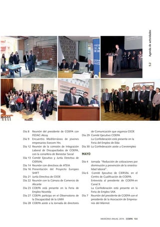 Día 8 Reunión del presidente de COEPA con
FEDAC-Alcoy
Día 9 Encuentro Mediterráneo de jóvenes
empresarios Execom-Yes
Día 12 Reunión de la comisión de Integración
Laboral de Discapacitados de COEPA,
con la consellera de Bienestar Social
Día 13 Comité Ejecutivo y Junta Directiva de
CIERVAL
Día 14 Reunión con directivos de ATEIA
Día 16 Presentación del Proyecto Europeo
SHIFT
Día 21 Junta Directiva de CEOE
Día 22 Reunión con la Cámara de Comercio de
Alicante
Día 23 COEPA está presente en la Feria de
Empleo Novelda
Día 27 COEPA participa en el Observatorio de
la Discapacidad de la UMH
Día 28 COEPA asiste a la Jornada de directores
de Comunicación que organiza CEOE
Día 29 Comité Ejecutivo COEPA
La Confederación está presente en la
Feria del Empleo de Elda
Día 30 La Confederación asiste a Creviempleo
MAYO
Día 4 Jornada “Reducción de cotizaciones por
disminución y prevención de la siniestra-
lidad laboral”.
Día 6 Comité Ejecutivo de CIERVAL en el
Centro de Cualificación de COEPA.
Entrevista al presidente de COEPA en
Canal 9.
La Confederación está presente en la
Feria de Empleo SAX.
Día 7 Reunión del presidente de COEPA con el
presidente de la Asociación de Empresa-
rios del Mármol.
MEMORIA ANUAL 2010 . COEPA 103
5.2Agendadeactividades
 