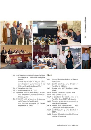 Día 15 El presidente de COEPA asiste al acto de
clausura de las Cátedras de la Empresa
Familiar
Jornada “Evaluación de Riesgos, Selec-
ción, Inspección Mantenimiento de los
Útiles de Elevación de Cargas PRL”
Día 17 Junta Directiva CEOE
Día 22 Asamblea General de CEOE
Día 19 COEPA participa en la entrega de pre-
mios del Séptimo Circuito Escolar Alican-
tino de Ajedrez
Día 24 COEPA asiste a la entrega de juguetes
de la Fundación Salud Infantil
Iván Sempere, presidente de Jóvenes
Empresarios de Europa
JULIO
Día 1 Jornada “Aspectos Prácticos de la Refor-
ma Laboral”.
Día 6 Comité Ejecutivo, Junta Directiva y
Asamblea de CIERVAL
Día 9 Reunión rutas SHIFT Benidorm Hosbec.
SEIMED
Día 13 Reunión Fundación Quórum UMH
Día 14 Junta Directiva CEOE
Día 21 El presidente de COEPA asiste a la
Asamblea General CEPYME-Alicante
Día 23 Comisión servicio de asesoramiento en
materia de financiación
Día 26 Reunión de la comisión mixta COEPA-
Cámara de Comercio de Alicante
Día 27 Comité Ejecutivo y Junta Directiva de
COEPA
Día 28 Reunión del presidente de COEPA con el
conseller de Industria
MEMORIA ANUAL 2010 . COEPA 105
5.2Agendadeactividades
 