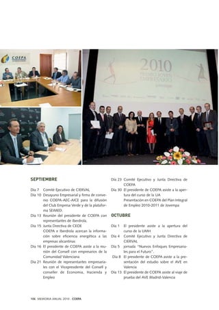 SEPTIEMBRE
Día 7 Comité Ejecutivo de CIERVAL
Día 10 Desayuno Empresarial y firma de conve-
nio COEPA-AEC-AICE para la difusión
del Club Empresa Verde y de la platafor-
ma SEIMED.
Día 13 Reunión del presidente de COEPA con
representantes de Iberdrola.
Día 15 Junta Directiva de CEOE
COEPA e Iberdrola acercan la informa-
ción sobre eficiencia energética a las
empresas alicantinas
Día 16 El presidente de COEPA asiste a la reu-
nión del Consell con empresarios de la
Comunidad Valenciana
Día 21 Reunión de representantes empresaria-
les con el Vicepresidente del Consell y
conseller de Economia, Hacienda y
Empleo
Día 23 Comité Ejecutivo y Junta Directiva de
COEPA
Día 30 El presidente de COEPA asiste a la aper-
tura del curso de la UA
Presentación en COEPA del Plan Integral
de Empleo 2010-2011 de Jovempa
OCTUBRE
Día 1 El presidente asiste a la apertura del
curso de la UMH
Día 4 Comité Ejecutivo y Junta Directiva de
CIERVAL
Día 5 jornada “Nuevos Enfoques Empresaria-
les para el Futuro”.
Día 8 El presidente de COEPA asiste a la pre-
sentación del estudio sobre el AVE en
Valencia
Día 13 El presidente de COEPA asiste al viaje de
prueba del AVE Madrid-Valencia
106 MEMORIA ANUAL 2010 . COEPA
 