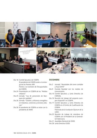 108 MEMORIA ANUAL 2010 . COEPA
Día 18 Comité Ejecutivo de COEPA
El presidente de COEPA asiste a la entre-
ga de los Premios Alfil
Premio a la Comisión de Discapacitados
de COEPA
Día 24 Presentación en COEPA de los “Relatos
Urbanos”
Día 25 Jornada “Ley de prevención de blan-
queo de capitales”
Día 26 Jornada “Gestión y eficiencia energética
en industrias, comercios y servicios urba-
nos”
Día 30 El presidente de COEPA se reúne con la
presidenta de IBIAE
DICIEMBRE
Día 2 Jornada “Novedades del cierre contable
y fiscal 2010”
Día 9 Comida Navidad con los medios de
comunicación.
Día 14 Comité Ejecutivo y Junta Directiva de
CIERVAL
Día 16 Reunión de trabajo del proyecto euro-
peo EUproVET en COEPA.
Día 17 Comité Ejecutivo y Junta Directiva de
COEPA en el Centro de Cualificación de
COEPA
Patronato de la Fundación Quórum de la
UMH.
Día 22 Reunión de trabajo de miembros de
COEPA con el President de la Generali-
tat Valenciana.
Día 21 Asamblea Electoral de CEOE.
Día 28 Junta Directiva CEOE.
 