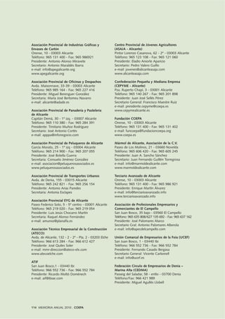 114 MEMORIA ANUAL 2010 . COEPA
Asociación Provincial de Industrias Gráficas y
Envases de Cartón
Orense, 10 - 03003 Alicante
Teléfono: 965 131 400 - Fax: 965 986921
Presidente: Antonio Alonso Miravete
Secretario: Antonio Maraldés Ibarra
e-mail: info@apegalicante.org
www.apegalicante.org
Asociación Provincial de Oficinas y Despachos
Avda. Maisonnave, 33-39 - 03003 Alicante
Teléfono: 965 985 164 - Fax: 965 227 416
Presidente: Miguel Berenguer González
Secretaria: María José Bertomeu Navarro
e-mail: alicante@adade.es
Asociación Provincial de Panadería y Pastelería
de Alicante
Capitán Demá, 30 - 1º izq. - 03007 Alicante
Teléfono: 965 110 380 - Fax: 965 284 391
Presidente: Trinitario Muñoz Rodríguez
Secretario: José Antonio Cortés
e-mail: apppa@infonegocio.com
Asociación Provincial de Peluqueros de Alicante
García Morato, 25 - 1º izq - 03004 Alicante
Teléfono: 965 214 900 - Fax: 965 207 055
Presidente: José Botella Guerra
Secretaria: Consuelo Jiménez González
e-mail: asociacion@peluquerosasociados.es
www.peluquerosasociados.es
Asociación Provincial de Transportes Urbanos
Avda. de Denia, 155 - 03015 Alicante
Teléfono: 965 242 821 - Fax: 965 256 154
Presidente: Antonio Arias Paredes
Secretaria: Antonia Esclapes
Asociación Provincial EYG de Alicante
Paseo Federico Soto, 5 - 5º centro - 03001 Alicante
Teléfono: 965 219 020 - Fax: 965 219 054
Presidente: Luis Jesús Chocarro Martín
Secretaria: Raquel Alonso Fernández
e-mail: amunoz@planalfa.es
Asociación Técnico Empresarial de la Construcción
(ATECO)
Avda. de Alicante, 132 - 2 - 2º - Pta. 2 - 03203 Elche
Teléfono: 966 613 284 - Fax: 966 612 427
Presidente: José Quiles Soler
e-mail: mmr-direccion@ateco-elx.com
www.atecoelche.com
ATIF
San Juan Bosco,1 - 03440 Ibi
Teléfono: 966 552 736 - Fax: 966 552 784
Presidente: Ricardo Moltó Doménech
e-mail: aif@ibiae.com
Centro Provincial de Jóvenes Agricultores
(ASAJA - Alicante)
Pintor Lorenzo Casanova, 62 - 2º - 03003 Alicante
Teléfono: 965 123 108 - Fax: 965 121 060
Presidente: Eladio Aniorte Aparicio
Secretario: Pedro Valero Guillo
e-mail: jovenes@alicanteasaja.com
www.alicanteasaja.com
Confederación Pequeña y Mediana Empresa
(CEPYME - Alicante)
Pza. Ruperto Chapí, 3 - 03001 Alicante
Teléfono: 965 140 267 - Fax: 965 201 898
Presidente: Juan José Sellés Pérez
Secretario General: Francisco Maestre Ruiz
e-mail: presidente.cepyme@coepa.es
www.cepymealicante.es
Fundación COEPA
Orense, 10 - 03003 Alicante
Teléfono: 965 131 400 - Fax: 965 131 402
e-mail: funcoepa@fundacioncoepa.org
www.coepa.es
Mármol de Alicante, Asociación de la C.V.
Paseo de Los Molinos, 21 - 03660 Novelda
Teléfono: 965 606 420 - Fax: 965 605 245
Presidente: Juan A. Sancho Sánchez
Secretario: Juan Fernando Guillén Torregrosa
e-mail: info@marmoldealicante.com
www.marmoldealicante.com
Terciario Avanzado de Alicante
Orense, 10 - 03003 Alicante
Teléfono: 965 131 400 - Fax: 965 986 921
Presidente: Enrique Martín Álvarez
e-mail: info@terciarioavanzado.info
www.terciarioavanzado.info
Asociación de Profesionales Empresarios y
Comerciantes de El Campello
San Juan Bosco, 35 bajo - 03560 El Campello
Teléfono: 965 635 808/627 135 692 - Fax: 965 637 162
Presidente: José Palomares Marco
Secretario Gral: Antonio Palomares Alberola
e-mail: info@apecdelcampello.com
Unión Comarcal de Empresarios de la Foia (UCEF)
San Juan Bosco, 1 - 03440 Ibi
Teléfono: 966 552 736 - Fax: 966 552 784
Presidente: Fernando Casado Bergasa
Secretario General: Vicente Carbonell
e-mail: info@ucef.es
Federación Círculo de Empresarios de Denia –
Marina Alta (CEDMA)
Passeig del Saladar, 58 - entlo - 03700 Denia
Teléfono/Fax: 966 421 989
Presidente: Miguel Agullés Llobell
 