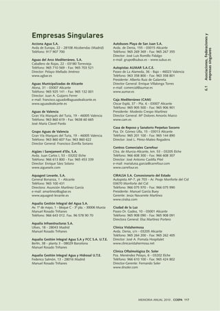 6.1Asociaciones,Federacionesy
empresassingulares
MEMORIA ANUAL 2010 . COEPA 117
Acciona Agua S.A.
Avda de Europa, 22 - 28108 Alcobendas (Madrid)
Teléfono: 917 907 700
Aguas del Arco Mediterráneo, S.A.
Caballero de Rojas, 22 - 03180 Torrevieja
Teléfono: 965 710 569 - Fax: 965 703 521
Director: Pelayo Mellado Jiménez
www.agbar.es
Aguas Municipalizadas de Alicante
Alona, 31 - 03007 Alicante
Teléfono: 965 925 141 - Fax: 965 132 001
Director: Juan A. Guijarro Ferrer
e-mail: francisco.aguado@aguasdealicante.es
www.aguasdealicante.es
Aguas de Valencia
Gran Vía Marqués del Turia, 19 - 46005 Valencia
Teléfono: 963 860 619 - Fax: 9638 60 665
José María Clavel Pardo
Grupo Aguas de Valencia
Gran Vía Marques del Turia, 19 - 46005 Valencia
Teléfono: 963 860 607 Fax: 963 860 622
Director General: Francisco Zorrilla Soriano
Aigües i Sanejament d’Elx, S.A.
Avda. Juan Carlos I, 53 - 03202 Elche
Teléfono: 966 613 800 - Fax: 965 453 339
Director: Enrique Sáez Solano
www.aigueselx.com
Aquagest Levante, S.A.
General Bonanza, 1 - Alicante
Teléfono: 965 100 431
Directora: Asunción Martínez García
e-mail: amartinez@agbar.es
www.aquagest-levante.es
Aqualia Gestión Integral del Agua S.A.
Av. 1º de mayo, 1 - bloque C - 3ª pta. - 30006 Murcia
Manuel Rosado Triñanes
Teléfono: 966 643 012. Fax. 96 578 90 70
Aqualia Infraestructuras S.A.
Ulises, 18 - 28043 Madrid
Manuel Rosado Triñanes
Aqualia Gestión Integral Agua S.A y FCC S.A. U.T.E.
Berlín, 38 - planta 3 - 08029 Barcelona
Manuel Rosado Triñanes
Aqualia Gestión Integral Agua y Hidrosal U.T.E.
Federico Salmón, 13 - 28016 Madrid
Manuel Rosado Triñanes
Autobuses Playa de San Juan S.A.
Avda. de Denia, 155 - 03015 Alicante
Teléfono: 965 269 369 - Fax: 965 267 355
Director: José Luis Romillo Fidalgo
e-mail: grupo@subus.es - www.subus.es
Autopistas AUMAR S.A.C.E.
Paseo de La Alameda, 36 - Bajo - 46023 Valencia
Teléfono: 963 358 800 - Fax: 963 358 801
Presidente: Alberto Ruiz de Galarreta
Director General: Enrique Villalonga Torres
e-mail: comercial@aumar.es
www.aumar.es
Caja Mediterráneo (CAM)
Oscar Esplá, 37 - Pta. 6 - 03007 Alicante
Teléfono: 965 905 500 - Fax: 965 906 901
Presidente: Modesto Crespo Martínez
Director General: Mª Dolores Amorós Marco
www.cam.es
Casa de Reposo y Sanatorio Perpetuo Socorro
Pza. Dr. Gómez Ulla, 15 - 03013 Alicante
Teléfono: 965 201 100 - Fax: 965 144 890
Director: José L. Pérez-Mateo Regadera
Centros Comerciales Carrefour
Ctra. de Murcia-Alicante, km. 53 - 03205 Elche
Teléfono: 966 608 300 - Fax: 966 608 307
Director: José Antonio Castilla Pitel
e-mail: marialuisa.garcia@carrefour.com
www.carrefour.es
CIRALSA S.A. Concesionario del Estado
Autopista AP-7, pk 703 - Ar. Peaje Monforte del Cid
03670 Monforte del Cid
Teléfono: 966 075 970 - Fax: 966 075 990
Presidente: Manuel García Buey
Gerente: Jesús Navarrete Martínez
www.ciralsa.com
Ciudad de la Luz
Paseo Dr. Gadea, 10 - 03001 Alicante
Teléfono: 965 908 090 - Fax: 965 908 091
Directora General: Elsa Martínez Portero
Clínica Vistahermosa
Avda. Denia, s/n - 03205 Alicante
Teléfono: 965 264 200 - Fax: 965 262 405
Director: José A. Pomata Hospitalet
www.clinicavistahermosa.net
Clínica Oftalmológica Dr. Soler
Pza. Menéndez Pelayo, 6 - 03202 Elche
Teléfono: 966 610 100 - Fax: 965 424 802
Director-Gerente: Fernando Soler
www.drsoler.com
Empresas Singulares
 