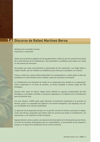 MEMORIA ANUAL 2010 . COEPA 17
Miembros de la Asamblea General,
Empresarias y empresarios
Quiero que mis primeras palabras sean de agradecimiento a todos los que han querido formar parte
de la Junta Directiva de la Confederación y han presentado su candidatura para ocupar una vocalía
en este proceso de renovación.
Me gustaría que todos reconociésemos la generosidad de dos empresarios: Luis Ángel Mateo y
Joaquín Garrido, que han retirado sus candidaturas para evitar que se produjese una votación.
Gracias a ambos por vuestra actitud desprendida. En correspondencia a vuestro gesto os pido que
participéis en la Junta Directiva como invitados a partir de la próxima convocatoria.
La Confederación vive momentos de cambio en su composición pero también en su organización.
Como comprometí en mi toma de posesión, ya hemos finalizado la primera etapa del Plan
Estratégico.
Durante estos meses de intenso trabajo hemos definido los aspectos fundamentales del Plan
Estratégico y concretado la filosofía, la estructura organizativa y los objetivos de la Confederación
para los próximos años.
Con este esfuerzo, COEPA podrá seguir liderando el movimiento empresarial en la provincia de
Alicante, gracias a su capacidad para aglutinar a los sectores emergentes y dar respuesta a las nue-
vas necesidades de los sectores tradicionales.
La aplicación de las propuestas del plan nos va permitir convertir las oficinas comarcales en delega-
ciones más eficaces, preparadas para ofrecer todos los servicios que presta la Confederación a las
asociaciones y a las empresas en todo el territorio.
Especial atención vamos a prestar a la proyección del observatorio de la financiación para las Pymes,
al Centro de Iniciativas Empresariales para los emprendedores, al acercamiento de las empresas a
Europa y a la mejora de la cualificación de los recursos humanos.
1.4 Discurso de Rafael Martínez Berna
 