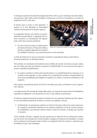 Es vital para la provincia de Alicante la llegada del AVE en 2012, que se mantengan las obras hidráu-
licas previstas, sobre todo el Júcar-Vinalopó, al tiempo que se termina el aeropuerto y se acelera la
ampliación de IFA, entre otros.
El tiempo para la acción se está agotando. Y
todavía no se han abordado en profundidad
cambios estructurales de la máxima urgencia.
Es inaplazable afrontar una reforma en profun-
didad del mercado laboral, la adaptación del sis-
tema financiero y la actualización del régimen
fiscal, entre otras acciones prioritarias.
• El nuevo escenario exige la modernización
del sistema financiero. El flujo del crédito a
familias y empresas depende de la salud de
las entidades financieras, cuya reestructuración se está retrasando.
La falta de fluidez de los recursos financieros incentiva la capacidad de ahorro, pero limita la
inversión productiva y la demanda interna.
Pero además, los empresarios demandamos otras medidas de carácter estructural, de gran calado,
que son vitales para que las empresas recuperen la competitividad, en una economía que sigue un
proceso imparable de globalización.
• Es urgente acometer la reforma del mercado laboral. La competitividad de las empresas en un
contexto nuevo depende, en gran medida, de su capacidad de aumentar la productividad, así
como de las posibilidades para adaptar sus equipos y sus costes, a escenarios cambiantes y más
exigentes.
Esto requiere una profunda puesta al día de la normativa que rige la contratación y de la negocia-
ción colectiva.
La modernización del mercado de trabajo debe dotar a la empresa de instrumentos de flexibilidad y
capacidad de adaptación a las situaciones de crisis, lo que asegura su pervivencia.
El colectivo empresarial necesita la puesta en práctica de unas relaciones laborales que den respues-
ta a las necesidades productivas de bienes y servicios con agilidad y eficacia.
• Paralelamente, los empresarios exigimos una reforma fiscal que reduzca los costes empresaria-
les e iguale las condiciones tributarias de las empresas españolas con las de nuestros principa-
les competidores, que permitan además retener y atraer la inversión, al tiempo que reactiven
el consumo.
Como medidas concretas a adoptar, hay que apostar por la reducción de las cotizaciones sociales,
que son de las más elevadas de la Unión Europea; la bajada del Impuesto de Sociedades; la mejora
de las condiciones del Impuesto sobre la Renta; la congelación del IVA e incluso su reducción para
actividades de gran valor estratégico.
Imagen de los empresarios asistentes a la asamblea
MEMORIA ANUAL 2010 . COEPA 19
1.4Discursode
RafaelMartínezBerna
 