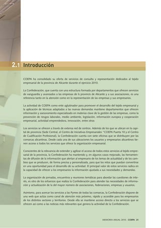 MEMORIA ANUAL 2010 . COEPA 25
COEPA ha consolidado su oferta de servicios de consulta y representación dedicados al tejido
empresarial de la provincia de Alicante durante el ejercicio 2010.
La Confederación, que cuenta con una estructura formada por departamentos que ofrecen servicios
de vanguardia y avanzados a las empresas de ls provincis de Alicante y a sus asociaciones, es una
referencia tanto en la atención como en la representación de las empresas y sus empresarios.
La actividad de COEPA como ente aglutinador para promover el desarrollo del tejido empresarial y
la aplicación de técnicas adaptadas a las nuevas demandas mantiene departamentos que ofrecen
información y asesoramiento especializado en materias clave de la gestión de las empresas, como la
prevención de riesgos laborales, medio ambiente, legislación, información europea y cooperación
empresarial, actividad emprendedora, innovación, entre otras
Los servicios se ofrecen a través de extensa red de centros. Además de los que se ubican en la capi-
tal de provincia (Sede Central, el Centro de Iniciativas Empresariales “COEPA Puerta 10 y el Centro
de Cualificación Profesional), la Confederación cuenta con siete oficinas que se distribuyen por las
comarcas alicantinas. Desde cada una de sus ubicaciones los usuarios y empresarios alicantinos tie-
nen acceso a todos los servicios que ofrece la organización empresarial.
Conscientes de la relevancia de extender y agilizar el acceso de todos estos servicios al tejido empre-
sarial de la provincia, la Confederación ha mantenido y, en algunos casos mejorado, las herramien-
tas de difusión de la información que alertan al empresario de los temas de actualidad y de los cam-
bios que se producen, de forma precisa y personalizada, para que los retos que puedan convertirse
en una oportunidad para el desarrollo de su actividad. El principal valor de estos servicios radica en
la capacidad de ofrecer a los empresarios la información ajustada a sus necesidades y demandas.
La organización de jornadas, encuentros y reuniones temáticas para abordar las cuestiones de inte-
rés, es otro de los esfuerzos que realiza la Confederación para atender las necesidades de informa-
ción y actualización de la del mayor número de asociaciones, federaciones, empresas y usuarios.
Asimismo, para acercar los servicios a las Pymes de todas las comarcas, la Confederación dispone de
una web que actúa como canal de atención más próximo, rápido y accesible para los empresarios
de los distintos sectores y territorios. Desde ella se mantiene acceso directo a los servicios que se
ofrecen así como a las noticias más relevantes que genera la actividad de la Confederación.
2.1 Introducción
 