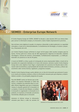 El Centro Empresa Europa de COEPA, SEIMED ha llevado a cabo durante 2010 una intensa labor
para acercar la información europea y la innovación a todo el tejido empresarial de la provincia.
Esta red tiene como objetivos la ayudar a la empresa a desarrollar su pleno potencial y su capacidad
innovadora a través de la internacionalización, la transferencia de tecnología y el acceso a proyec-
tos y financiación de la UE.
Los Centros Empresa Europa conforman la mayor red de apoyo sobre asuntos europeos para las
Pymes. Forman parte de la misma más de 500 organizaciones (Agencias de desarrollo, Institutos
Tecnológicos, Cámaras de comercio, Universidades, Confederaciones empresariales...) y 4.000 pro-
fesionales con presencia en más de 40 países.
A través de SEIMED se ofrece ayuda en la búsqueda de socios empresariales fiables a través de los
buscadores de cooperación diseñados en el marco del consorcio; asimismo nuestro Centro Empresa
Europa tiene como objetivos hacer llegar a empresariado de la provincia de Alicante toda la infor-
mación sobre los beneficios y oportunidades del mercado interior de bienes y servicios, y ofrecer ase-
soramiento sobre normas técnicas, legislación y programas europeos.
Nuestro Centro Empresa Europa cuenta además con un área de Innovación que promueve la pues-
ta en marcha de iniciativas creativas y ofrece la información necesaria para que empresas y empren-
dedores accedan a los principales programas de ayuda.
Para ello SEIMED cuenta con técnicos que se des-
plazan a las empresas interesadas en recibir este
servicio y mediante una entrevista ofrece un com-
pleto informe diagnóstico para que el empresario
conozca la situación general de la innovación en
su empresa. A través de cinco bloques, se analizan
la innovación en organización, la innovación en el
producto, en el proceso y el mercado, así como las
herramientas utilizadas para la innovación.
Asimismo el informe incluye la información
necesaria para llevar a cabo las acciones de
MEMORIA ANUAL 2010 . COEPA 27
Estudiantes de la Universidad de Alicante visitan COEPA
2.2 SEIMED - Enterprise Europe Network
 