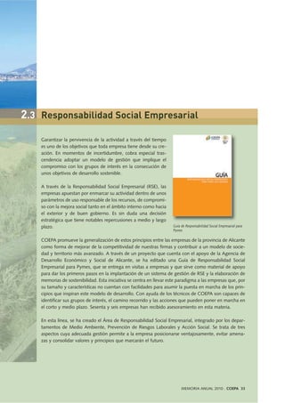 Garantizar la pervivencia de la actividad a través del tiempo
es uno de los objetivos que toda empresa tiene desde su cre-
ación. En momentos de incertidumbre, cobra especial tras-
cendencia adoptar un modelo de gestión que implique el
compromiso con los grupos de interés en la consecución de
unos objetivos de desarrollo sostenible.
A través de la Responsabilidad Social Empresarial (RSE), las
empresas apuestan por enmarcar su actividad dentro de unos
parámetros de uso responsable de los recursos, de compromi-
so con la mejora social tanto en el ámbito interno como hacia
el exterior y de buen gobierno. Es sin duda una decisión
estratégica que tiene notables repercusiones a medio y largo
plazo.
COEPA promueve la generalización de estos principios entre las empresas de la provincia de Alicante
como forma de mejorar de la competitividad de nuestras firmas y contribuir a un modelo de socie-
dad y territorio más avanzado. A través de un proyecto que cuenta con el apoyo de la Agencia de
Desarrollo Económico y Social de Alicante, se ha editado una Guía de Responsabilidad Social
Empresarial para Pymes, que se entrega en visitas a empresas y que sirve como material de apoyo
para dar los primeros pasos en la implantación de un sistema de gestión de RSE y la elaboración de
memorias de sostenibilidad. Esta iniciativa se centra en llevar este paradigma a las empresas que, por
su tamaño y características no cuentan con facilidades para asumir la puesta en marcha de los prin-
cipios que inspiran este modelo de desarrollo. Con ayuda de los técnicos de COEPA son capaces de
identificar sus grupos de interés, el camino recorrido y las acciones que pueden poner en marcha en
el corto y medio plazo. Sesenta y seis empresas han recibido asesoramiento en esta materia.
En esta línea, se ha creado el Área de Responsabilidad Social Empresarial, integrado por los depar-
tamentos de Medio Ambiente, Prevención de Riesgos Laborales y Acción Social. Se trata de tres
aspectos cuya adecuada gestión permite a la empresa posicionarse ventajosamente, evitar amena-
zas y consolidar valores y principios que marcarán el futuro.
MEMORIA ANUAL 2010 . COEPA 33
2.3 Responsabilidad Social Empresarial
Guía de Responsabilidad Social Empresarial para
Pymes
 
