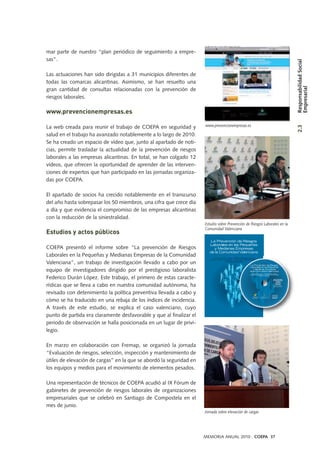 mar parte de nuestro “plan periódico de seguimiento a empre-
sas”.
Las actuaciones han sido dirigidas a 31 municipios diferentes de
todas las comarcas alicantinas. Asimismo, se han resuelto una
gran cantidad de consultas relacionadas con la prevención de
riesgos laborales.
www.prevencionempresas.es
La web creada para reunir el trabajo de COEPA en seguridad y
salud en el trabajo ha avanzado notablemente a lo largo de 2010.
Se ha creado un espacio de vídeo que, junto al apartado de noti-
cias, permite trasladar la actualidad de la prevención de riesgos
laborales a las empresas alicantinas. En total, se han colgado 12
vídeos, que ofrecen la oportunidad de aprender de las interven-
ciones de expertos que han participado en las jornadas organiza-
das por COEPA.
El apartado de socios ha crecido notablemente en el transcurso
del año hasta sobrepasar los 50 miembros, una cifra que crece día
a día y que evidencia el compromiso de las empresas alicantinas
con la reducción de la siniestralidad.
Estudios y actos públicos
COEPA presentó el informe sobre “La prevención de Riesgos
Laborales en la Pequeñas y Medianas Empresas de la Comunidad
Valenciana”, un trabajo de investigación llevado a cabo por un
equipo de investigadores dirigido por el prestigioso laboralista
Federico Durán López. Este trabajo, el primero de estas caracte-
rísticas que se lleva a cabo en nuestra comunidad autónoma, ha
revisado con detenimiento la política preventiva llevada a cabo y
cómo se ha traducido en una rebaja de los índices de incidencia.
A través de este estudio, se explica el caso valenciano, cuyo
punto de partida era claramente desfavorable y que al finalizar el
periodo de observación se halla posicionada en un lugar de privi-
legio.
En marzo en colaboración con Fremap, se organizó la jornada
“Evaluación de riesgos, selección, inspección y mantenimiento de
útiles de elevación de cargas” en la que se abordó la seguridad en
los equipos y medios para el movimiento de elementos pesados.
Una representación de técnicos de COEPA acudió al IX Fórum de
gabinetes de prevención de riesgos laborales de organizaciones
empresariales que se celebró en Santiago de Compostela en el
mes de junio.
MEMORIA ANUAL 2010 . COEPA 37
Estudio sobre Prevención de Riesgos Laborales en la
Comunidad Valenciana
www.prevencionempresas.es
Jornada sobre elevación de cargas
2.3ResponsabilidadSocial
Empresarial
 