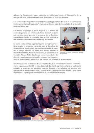 Además, la Confederación sigue aportando su colaboración activa al Observatorio de la
Discapacidad de la Universidad de Alicante, participando en todos sus proyectos.
Con la Universidad Miguel Hernández de Elche se participó el 27 de abril en el “II Encuentro sobre
Empleo Universitario y Discapacidad”, haciendo partícipes a todos de los resultados de la Comisión
durante el último año.
Con AFEMA se participó el 25 de mayo en la “I Jornada de
empleo de personas con Enfermedad Mental Crónica”, en dicho
acto participó como ponente el presidente de la Comisión,
Manuel Peláez Castillo, la jornada fue todo un éxito asistiendo a
ellas miembros de Universidades, empresas y asociaciones.
En cuanto a actos públicos organizados por la Comisión es impor-
tante señalar el encuentro mantenido con la Consellera de
Bienestar Social, Angélica Such, que tuvo la oportunidad de cono-
cer el trabajo realizado. En dicho acto estuvo presente el
Presidente de COEPA, Rafael Martínez Berna, el presidente de la
Comisión, Manuel Peláez Castillo, así como representantes de
diferentes organizaciones empresariales, empresas muy concienci-
adas, las universidades y Asociaciones que trabajan con el mundo de la Discapacidad.
Por último señalar la participación de la Comisión el día 29 de noviembre en la Jornada Técnica for-
mativa organizada por IVADIS en Elche. La jornada iba dirigida a profesiones tanto de Ivadis como
entidades y empresas que gestionan recursos dirigidos a los colectivos de personas con
Discapacidad. El acto llevaba por título “Jornada Técnica Formativa, Recursos, Empleo y situación de
Dependencia” y participó en nombre de COEPA, Arturo Jiménez Rodríguez.
MEMORIA ANUAL 2010 . COEPA 39
2.3ResponsabilidadSocial
Empresarial
La consellera de Bienestar Social se reúne con los empresarios y organizaciones sociales
Reunión de la Comisión de integración laboral de
discapacitados
 