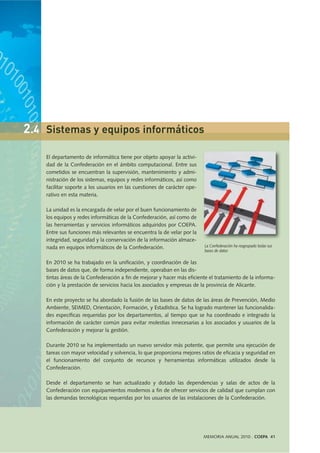 El departamento de informática tiene por objeto apoyar la activi-
dad de la Confederación en el ámbito computacional. Entre sus
cometidos se encuentran la supervisión, mantenimiento y admi-
nistración de los sistemas, equipos y redes informáticos, así como
facilitar soporte a los usuarios en las cuestiones de carácter ope-
rativo en esta materia.
La unidad es la encargada de velar por el buen funcionamiento de
los equipos y redes informáticas de la Confederación, así como de
las herramientas y servicios informáticos adquiridos por COEPA.
Entre sus funciones más relevantes se encuentra la de velar por la
integridad, seguridad y la conservación de la información almace-
nada en equipos informáticos de la Confederación.
En 2010 se ha trabajado en la unificación, y coordinación de las
bases de datos que, de forma independiente, operaban en las dis-
tintas áreas de la Confederación a fin de mejorar y hacer más eficiente el tratamiento de la informa-
ción y la prestación de servicios hacia los asociados y empresas de la provincia de Alicante.
En este proyecto se ha abordado la fusión de las bases de datos de las áreas de Prevención, Medio
Ambiente, SEIMED, Orientación, Formación, y Estadística. Se ha logrado mantener las funcionalida-
des específicas requeridas por los departamentos, al tiempo que se ha coordinado e integrado la
información de carácter común para evitar molestias innecesarias a los asociados y usuarios de la
Confederación y mejorar la gestión.
Durante 2010 se ha implementado un nuevo servidor más potente, que permite una ejecución de
tareas con mayor velocidad y solvencia, lo que proporciona mejores ratios de eficacia y seguridad en
el funcionamiento del conjunto de recursos y herramientas informáticas utilizados desde la
Confederación.
Desde el departamento se han actualizado y dotado las dependencias y salas de actos de la
Confederación con equipamientos modernos a fin de ofrecer servicios de calidad que cumplan con
las demandas tecnológicas requeridas por los usuarios de las instalaciones de la Confederación.
La Confederación ha reagrupado todas sus
bases de datos
2.4 Sistemas y equipos informáticos
MEMORIA ANUAL 2010 . COEPA 41
 