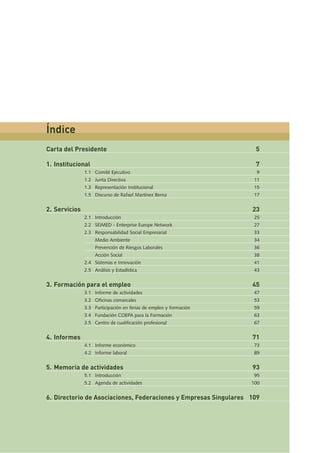 Carta del Presidente 5
1. Institucional 7
1.1 Comité Ejecutivo 9
1.2 Junta Directiva 11
1.3 Representación Institucional 15
1.5 Discurso de Rafael Martínez Berna 17
2. Servicios 23
2.1 Introducción 25
2.2 SEIMED - Enterprise Europe Network 27
2.3 Responsabilidad Social Empresarial 33
Medio Ambiente 34
Prevención de Riesgos Laborales 36
Acción Social 38
2.4 Sistemas e Innovación 41
2.5 Análisis y Estadística 43
3. Formación para el empleo 45
3.1 Informe de actividades 47
3.2 Oficinas comarcales 53
3.3 Participación en ferias de empleo y formación 59
3.4 Fundación COEPA para la Formación 63
3.5 Centro de cualificación profesional 67
4. Informes 71
4.1 Informe económico 73
4.2 Informe laboral 89
5. Memoria de actividades 93
5.1 Introducción 95
5.2 Agenda de actividades 100
6. Directorio de Asociaciones, Federaciones y Empresas Singulares 109
Índice
 