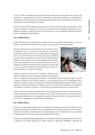 La O.C. COEPA en Benidorm forma parte del Colegio Arbitral de la Junta Arbitral de Consumo de
Benidorm en representación de la parte empresarial, interviniendo mediante el correspondiente
laudo arbitral, en la resolución de las reclamaciones interpuestas por los consumidores contra empre-
sas adheridas al sistema arbitral de consumo.
Durante el año 2010 se organizaron un total de 47 acciones formativas que corresponden a 3.045
horas de formación, de las que 2.427 horas y 44 cursos estuvieron dirigidas prioritariamente a tra-
bajadores ocupados. También hay que incluir 618 horas de 3 cursos impartidos dirigidos prioritaria-
mente a trabajadores desempleados.
O.C. COEPA Dénia
Desde esta Oficina se han promovido un amplio número de encuentros empresariales en sus insta-
laciones, especialmente actividades relacionadas con la prevención de riesgos laborales.
Entre las colaboraciones con las asociaciones de la comarca, mere-
ce destacarse que el 14 de abril tuvo lugar en el Centro de
Desarrollo Turístico de Dénia una jornada formativa organizada
por la Asociación Provincial de Empresas de Limpieza de Edificios
y Locales de Alicante (AELPA) y con el Vivero de Asociaciones de
COEPA a la que asistieron cerca de 70 representantes de empre-
sas del sector presentes en la Comunidad Valenciana, en la que se
debatieron cuestiones relevantes como la posición del sector ante
la crisis, la puesta en marcha de herramientas para el futuro y la
especialización en el sector de la limpieza.
Además, durante el año 2010 la O.C. COEPA en Dénia ha man-
tenido su colaboración con el Círculo de Empresarios de la Marina
Alta en la organización de jornadas formativas e informativas. El 28 de julio tuvo lugar la jornada
“Aspectos Prácticos de la Reforma Laboral” a la que asistieron cerca de 60 empresarios de la
Comarca y en ella se analizó el contenido de la reforma laboral aprobada en aquel momento. La par-
ticipación institucional también se ha llevado a cabo con el Círculo de Empresarios, a la Asociación
de Promotores Turísticos de Dénia y a la Asociación de Jóvenes Empresarios de la Marina Alta.
Desde la Oficina Comarcal de COEPA en Dénia se han gestionado un total de 4.167 horas de for-
mación distribuidas en 62 acciones formativas, de las cuales, 57 acciones con 3.145 horas estuvie-
ron dirigidas prioritariamente a trabajadores ocupados. Dirigiendo el resto, 5 acciones formativas y
1.022 horas a trabajadores prioritariamente desempleados.
O.C. COEPA Elche
Situada en la calle Capitán Alfonso Vives, la Oficina de Información Empresarial de COEPA en Elche
da servicio además de a la ciudad ilicitana, a las poblaciones de Crevillent y Santa Pola. Para la impar-
tición de la formación, el centro dispone de 2 aulas dotadas con 15 ordenadores y el equipamiento
complementario necesario para cubrir la demanda formativa actual.
La Oficina Comarcal colabora principalmente con las Asociaciones que están ubicadas en Elche, tales como
la Asociación de Jóvenes Empresarios de Elche, Comarca y Vega Baja (JOVEMEC), Asociación de
Curso en la oficina de Dénia
3.2Oficinascomarcales
MEMORIA ANUAL 2010 . COEPA 55
 