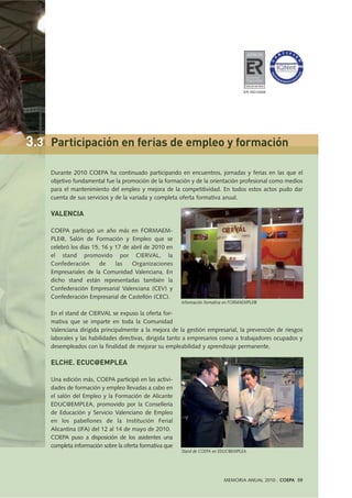 Durante 2010 COEPA ha continuado participando en encuentros, jornadas y ferias en las que el
objetivo fundamental fue la promoción de la formación y de la orientación profesional como medios
para el mantenimiento del empleo y mejora de la competitividad. En todos estos actos pudo dar
cuenta de sus servicios y de la variada y completa oferta formativa anual.
VALENCIA
COEPA participó un año más en FORMAEM-
PLE@, Salón de Formación y Empleo que se
celebró los días 15, 16 y 17 de abril de 2010 en
el stand promovido por CIERVAL, la
Confederación de las Organizaciones
Empresariales de la Comunidad Valenciana. En
dicho stand están representadas también la
Confederación Empresarial Valenciana (CEV) y
Confederación Empresarial de Castellón (CEC).
En el stand de CIERVAL se expuso la oferta for-
mativa que se imparte en toda la Comunidad
Valenciana dirigida principalmente a la mejora de la gestión empresarial, la prevención de riesgos
laborales y las habilidades directivas, dirigida tanto a empresarios como a trabajadores ocupados y
desempleados con la finalidad de mejorar su empleabilidad y aprendizaje permanente.
ELCHE. ECUC@EMPLEA
Una edición más, COEPA participó en las activi-
dades de formación y empleo llevadas a cabo en
el salón del Empleo y la Formación de Alicante
EDUC@EMPLEA, promovido por la Consellería
de Educación y Servicio Valenciano de Empleo
en los pabellones de la Institución Ferial
Alicantina (IFA) del 12 al 14 de mayo de 2010.
COEPA puso a disposición de los asistentes una
completa información sobre la oferta formativa que
MEMORIA ANUAL 2010 . COEPA 59
Información formativa en FORMAEMPLE@
Stand de COEPA en EDUC@EMPLEA.
3.3 Participación en ferias de empleo y formación
ER-1651/2009
 