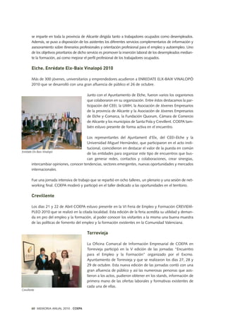 se imparte en toda la provincia de Alicante dirigida tanto a trabajadores ocupados como desempleados.
Además, se puso a disposición de los asistentes los diferentes servicios complementarios de información y
asesoramiento sobre itinerarios profesionales y orientación profesional para el empleo y autoempleo. Uno
de los objetivos prioritarios de dicho servicio es promover la inserción laboral de los desempleados median-
te la formación, así como mejorar el perfil profesional de los trabajadores ocupados.
Elche. Enrédate Elx-Baix Vinalopó 2010
Más de 300 jóvenes, universitarios y emprendedores acudieron a ENREDATE ELX-BAIX VINALOPÓ
2010 que se desarrolló con una gran afluencia de público el 26 de octubre.
Junto con el Ayuntamiento de Elche, fueron varios los organismos
que colaboraron en su organización. Entre éstos destacamos la par-
ticipación del CEEI, la UMH, la Asociación de Jóvenes Empresarios
de la provincia de Alicante y la Asociación de Jóvenes Empresarios
de Elche y Comarca, la Fundación Quorum, Cámara de Comercio
de Alicante y los municipios de Santa Pola y Crevillent. COEPA tam-
bién estuvo presente de forma activa en el encuentro.
Los representantes del Ajuntament d'Elx, del CEEI-Elche y la
Universidad Miguel Hernández, que participaron en el acto insti-
tucional, coincidieron en destacar el valor de la puesta en común
de las entidades para organizar este tipo de encuentros que bus-
can generar redes, contactos y colaboraciones, crear sinergias,
intercambiar opiniones, conocer tendencias, sectores emergentes, nuevas oportunidades y mercados
internacionales.
Fue una jornada intensiva de trabajo que se repartió en ocho talleres, un plenario y una sesión de net-
working final. COEPA moderó y participó en el taller dedicado a las oportunidades en el territorio.
Crevillente
Los días 21 y 22 de Abril COEPA estuvo presente en la VI Feria de Empleo y Formación CREVIEM-
PLEO 2010 que se realizó en la citada localidad. Esta edición de la feria acredita su utilidad y deman-
da en pro del empleo y la formación, al poder conocer los visitantes a la misma una buena muestra
de las políticas de fomento del empleo y la formación existentes en la Comunidad Valenciana.
Torrevieja
La Oficina Comarcal de Información Empresarial de COEPA en
Torrevieja participó en la V edición de las jornadas “Encuentro
para el Empleo y la Formación” organizado por el Excmo.
Ayuntamiento de Torrevieja y que se realizaron los días 27, 28 y
29 de octubre. Esta nueva edición de las jornadas contó con una
gran afluencia de público y así las numerosas personas que asis-
tieron a los actos, pudieron obtener en los stands, información de
primera mano de las ofertas laborales y formativas existentes de
cada una de ellas.
Enrédate Elx-Baix Vinalopó
Crevillente
60 MEMORIA ANUAL 2010 . COEPA
 