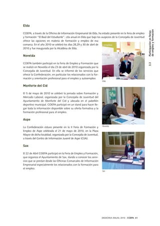 Elda
COEPA, a través de la Oficina de Información Empresarial de Elda, ha estado presente en la feria de empleo
y formación “El Baúl del Estudiante”, cita anual en Elda que bajo los auspicios de la Concejalía de Juventud
ofrece las opciones en materia de formación y empleo de esa
comarca. En el año 2010 se celebró los días 28,29 y 30 de abril de
2010 y fue inaugurada por la Alcaldesa de Elda.
Novelda
COEPA también participó en la Feria de Empleo y Formación que
se realizó en Novelda el día 23 de abril de 2010 organizada por la
Concejalía de Juventud. En ella se informó de los servicios que
ofrece la Confederación, en particular los relacionados con la for-
mación y orientación profesional para el empleo y autoempleo.
Monforte del Cid
El 5 de mayo de 2010 se celebró la jornada sobre Formación y
Mercado Laboral, organizada por la Concejalía de Juventud del
Ayuntamiento de Monforte del Cid y ubicada en el pabellón
deportivo municipal. COEPA participó en un stand para hacer lle-
gar toda la información disponible sobre su oferta formativa y la
formación profesional para el empleo.
Aspe
La Confederación estuvo presente en la II Feria de Formación y
Empleo de Aspe celebrada el 21 de mayo de 2010, en la Plaza
Mayor de dicha localidad, organizada por la Concejalía de Juventud,
a través del Centro de Información Juvenil de Aspe (CIJA).
Sax
El 22 de Abril COEPA participó en la Feria de Empleo y Formación,
que organiza el Ayuntamiento de Sax, dando a conocer los servi-
cios que se prestan desde las Oficinas Comarcales de Información
Empresarial especialmente los relacionados con la formación para
el empleo.
Sax
Novelda
3.3Participaciónenferias
deempleoyformación
MEMORIA ANUAL 2010 . COEPA 61
Elda
 