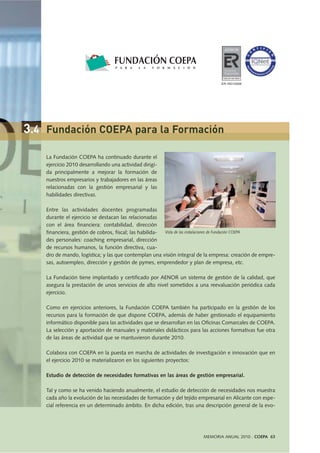 MEMORIA ANUAL 2010 . COEPA 63
La Fundación COEPA ha continuado durante el
ejercicio 2010 desarrollando una actividad dirigi-
da principalmente a mejorar la formación de
nuestros empresarios y trabajadores en las áreas
relacionadas con la gestión empresarial y las
habilidades directivas.
Entre las actividades docentes programadas
durante el ejercicio se destacan las relacionadas
con el área financiera: contabilidad, dirección
financiera, gestión de cobros, fiscal; las habilida-
des personales: coaching empresarial, dirección
de recursos humanos, la función directiva, cua-
dro de mando, logística; y las que contemplan una visión integral de la empresa: creación de empre-
sas, autoempleo, dirección y gestión de pymes, emprendedor y plan de empresa, etc.
La Fundación tiene implantado y certificado por AENOR un sistema de gestión de la calidad, que
asegura la prestación de unos servicios de alto nivel sometidos a una reevaluación periódica cada
ejercicio.
Como en ejercicios anteriores, la Fundación COEPA también ha participado en la gestión de los
recursos para la formación de que dispone COEPA, además de haber gestionado el equipamiento
informático disponible para las actividades que se desarrollan en las Oficinas Comarcales de COEPA.
La selección y aportación de manuales y materiales didácticos para las acciones formativas fue otra
de las áreas de actividad que se mantuvieron durante 2010.
Colabora con COEPA en la puesta en marcha de actividades de investigación e innovación que en
el ejercicio 2010 se materializaron en los siguientes proyectos:
Estudio de detección de necesidades formativas en las áreas de gestión empresarial.
Tal y como se ha venido haciendo anualmente, el estudio de detección de necesidades nos muestra
cada año la evolución de las necesidades de formación y del tejido empresarial en Alicante con espe-
cial referencia en un determinado ámbito. En dicha edición, tras una descripción general de la evo-
Vista de las instalaciones de Fundación COEPA
3.4 Fundación COEPA para la Formación
ER-1651/2009
 