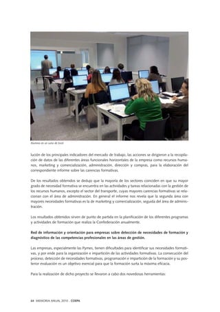 lución de los principales indicadores del mercado de trabajo, las acciones se dirigieron a la recopila-
ción de datos de las diferentes áreas funcionales horizontales de la empresa como recursos huma-
nos, marketing y comercialización, administración, dirección y compras, para la elaboración del
correspondiente informe sobre las carencias formativas.
De los resultados obtenidos se dedujo que la mayoría de los sectores coinciden en que su mayor
grado de necesidad formativa se encuentra en las actividades y tareas relacionadas con la gestión de
los recursos humanos, excepto el sector del transporte, cuyas mayores carencias formativas se rela-
cionan con el área de administración. En general el informe nos revela que la segunda área con
mayores necesidades formativas es la de marketing y comercialización, seguida del área de adminis-
tración.
Los resultados obtenidos sirven de punto de partida en la planificación de los diferentes programas
y actividades de formación que realiza la Confederación anualmente.
Red de información y orientación para empresas sobre detección de necesidades de formación y
diagnóstico de las competencias profesionales en las áreas de gestión.
Las empresas, especialmente las Pymes, tienen dificultades para identificar sus necesidades formati-
vas, y por ende para la organización e impartición de las actividades formativas. La consecución del
proceso, detección de necesidades formativas, programación e impartición de la formación y su pos-
terior evaluación es un objetivo esencial para que la formación surta la máxima eficacia.
Para la realización de dicho proyecto se llevaron a cabo dos novedosas herramientas:
64 MEMORIA ANUAL 2010 . COEPA
Alumnos en un curso de Excel
 