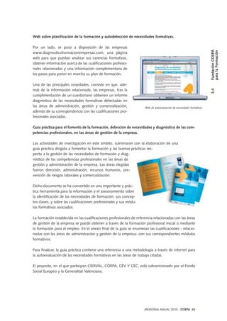 MEMORIA ANUAL 2010 . COEPA 65
Web sobre planificación de la formación y autodetección de necesidades formativas.
Por un lado, se puso a disposición de las empresas
www.diagnosticoformacionempresas.com, una página
web para que puedan analizar sus carencias formativas,
obtener información acerca de las cualificaciones profesio-
nales relacionadas y una información complementaria de
los pasos para poner en marcha su plan de formación.
Una de las principales novedades, consiste en que, ade-
más de la información relacionada, las empresas, tras la
cumplimentación de un cuestionario obtienen un informe
diagnóstico de las necesidades formativas detectadas en
las áreas de administración, gestión y comercialización,
además de su correspondencia con las cualificaciones pro-
fesionales asociadas.
Guía práctica para el fomento de la formación, detección de necesidades y diagnóstico de las com-
petencias profesionales, en las áreas de gestión de la empresa.
Las actividades de investigación en este ámbito, culminaron con la elaboración de una
guía práctica dirigida a fomentar la formación y las buenas prácticas res-
pecto a la gestión de las necesidades de formación y diag-
nóstico de las competencias profesionales en las áreas de
gestión y administración de la empresa. Las áreas elegidas
fueron dirección, administración, recursos humanos, pre-
vención de riesgos laborales y comercialización.
Dicho documento se ha convertido en una importante y prác-
tica herramienta para la información y el asesoramiento sobre
la identificación de las necesidades de formación, sus concep-
tos claves, y sobre las cualificaciones profesionales y sus módu-
los formativos asociados.
La formación establecida en las cualificaciones profesionales de referencia relacionadas con las áreas
de gestión de la empresa se puede obtener a través de la formación profesional inicial o mediante
la formación para el empleo. En el anexo final de la guía se enumeran las cualificaciones - relacio-
nadas con las áreas de administración y gestión de la empresa- con sus correspondientes módulos
formativos.
Para finalizar, la guía práctica contiene una referencia a una metodología a través de internet para
la autoevaluación de las necesidades formativas en las áreas de trabajo citadas.
El proyecto, en el que participan CIERVAL, COEPA, CEV Y CEC, está subvencionado por el Fondo
Social Europeo y la Generalitat Valenciana.
Web de autoevaluación de necesidades formativas
3.4FundaciónCOEPA
paralaFormación
 