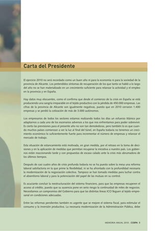 El ejercicio 2010 no será recordado como un buen año ni para la economía ni para la sociedad de la
provincia de Alicante. Los pretendidos síntomas de recuperación de los que tanto se habló a lo largo
del año no se han materializado en un crecimiento suficiente para relanzar la actividad y el empleo
en la provincia y en España.
Hay datos muy elocuentes, como el confirma que desde el comienzo de la crisis en España se está
produciendo una sangría irreparable en el tejido productivo con la pérdida de 450.000 empresas. Las
cifras de la provincia de Alicante son igualmente negativas, puesto que en 2010 cerraron 1.400
empresas y se perdió la cotización de más de 3.000 autónomos.
Los empresarios de todos los sectores estamos realizando todos los días un esfuerzo titánico por
adaptarnos a cada uno de los escenarios adversos a los que nos enfrentamos para poder sobrevivir.
Es cierto las previsiones para el presente año no son tan demoledoras, pero también lo es que cuan-
do muchos países comienzan a ver la luz al final del túnel, en España todavía no tenemos un creci-
miento económico lo suficientemente fuerte para incrementar el número de empresas y relanzar el
mercado de trabajo.
Esta situación de estancamiento está motivada, en gran medida, por el retraso en la toma de deci-
siones y en la aplicación de medidas que permitan recuperar la iniciativa a nuestro país. Los gobier-
nos están reaccionando tarde y con propuestas de escaso calado ante la crisis más abrumadora de
los últimos tiempos.
Después de casi cuatro años de crisis profunda todavía no se ha puesto sobre la mesa una reforma
laboral satisfactoria en la que prime la flexibilidad, ni se ha afrontado con la profundidad necesaria
la modernización de la negociación colectiva. Tampoco se han tomado medidas para luchar contra
el absentismo laboral y para la potenciación del papel de las mutuas en su control.
Es acuciante concluir la reestructuración del sistema financiero, para que las empresas recuperen el
acceso al crédito, puesto que su ausencia pone en serio riesgo la continuidad de miles de negocios.
Necesitamos un compromiso del Gobierno para que las distintas líneas ICO lleguen al tejido empre-
sarial en condiciones adecuadas.
Entre las reformas pendientes también es urgente que se mejore el sistema fiscal, para estimular el
consumo y la inversión productiva. La necesaria modernización de la Administración Pública, debe
MEMORIA ANUAL 2010 . COEPA 5
Carta del Presidente
 