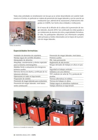 Todas estas actividades se simultanearon con las que ya se venían desarrollando con carácter tradi-
cional en el Centro, en particular en materia de prevención de riesgos laborales y con los usos de sus
instalaciones que, además de las asociaciones y federaciones inte-
gradas en COEPA, han hecho otras entidades e instituciones.
En el marco de la difusión de la cultura de la prevención de ries-
gos laborales, durante 2010, han continuado las visitas guiadas a
sus instalaciones de alumnos de ciclos y especialidades formativas.
En ellas, los participantes obtuvieron una información completa
sobre principios y medios relacionados con la mejora de la preven-
ción de riesgos laborales.
Especialidades formativas:
Instalador de elementos de carpintería
Manejo seguro de carretilla elevadora
Manipulador de alimentos
Maquillaje, caracterización y efectos especiales
para la industria cinematográfica
Medidas frente a actuaciones de emergencia:
primeros auxilios
Memoria técnica de diseño y certificado de ins-
talaciones eléctricas
Operaciones en redes en baja tensión
Preparación de cócteles
Prevención de riesgos laborales para conductores
Prevención de riesgos laborales. nivel básico:
sector construcción
Prevención de riesgos laborales: nivel básico
Primeros auxilios
PRL: Aula permanente
Reglamento de alta tensión
Riesgos derivados de trabajos en altura en pos-
tes
Seguridad en trabajos verticales
Soldadura con arco eléctrico
TDT, medición de señal de TV y protocolo de
pruebas
Técnicas alternativas en estética
Técnicas de trabajos en altura
Trabajo seguro en atmósferas explosivas
Trabajos eléctricos en baja tensión
68 MEMORIA ANUAL 2010 . COEPA
Trabajos de ebanistería
Alumnos en el simulador de conducción.
 