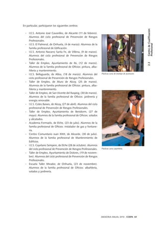 En particular, participaron los siguientes centros:
- I.E.S. Antonio José Cavanilles, de Alicante (11 de febrero).
Alumnos del ciclo profesional de Prevención de Riesgos
Profesionales.
- I.E.S. El Palmeral, de Orihuela, (4 de marzo). Alumnos de la
familia profesional de Edificación.
- I.E.S. Antonio Navarro Santa Fe, de Villena, (9 de marzo).
Alumnos del ciclo profesional de Prevención de Riesgos
Profesionales.
- Taller de Empleo, Ayuntamiento de Ibi, (12 de marzo).
Alumnos de la familia profesional de Oficios: pintura, alba-
ñilería y mantenimiento.
- I.E.S. Bellaguarda, de Altea, (18 de marzo). Alumnos del
ciclo profesional de Prevención de Riesgos Profesionales.
- Taller de Empleo, de Muro de Alcoy, (25 de marzo).
Alumnos de la familia profesional de Oficios: pintura, alba-
ñilería y mantenimiento.
- Taller de Empleo, de San Vicente del Raspeig, (30 de marzo).
Alumnos de la familia profesional de Oficios: jardinería y
energía renovable.
- I.E.S. Cotes Baixes, de Alcoy, (27 de abril). Alumnos del ciclo
profesional de Prevención de Riesgos Profesionales.
- Taller de Empleo, Ayuntamiento de Benidorm, (27 de
mayo). Alumnos de la familia profesional de Oficios: solados
y alicatados.
- Academia Formaelx, de Elche, (23 de julio). Alumnos de la
familia profesional de Oficios: instalador de gas y fontane-
ría.
- Centro Comunitario Juan XXIII, de Alicante, (30 de julio).
Alumnos de la familia profesional de Mantenimiento de
Edificios.
- I.E.S. Cayetano Sempere, de Elche (28 de octubre). Alumnos
del ciclo profesional de Prevención de Riesgos Profesionales.
- Taller de Empleo, Ayuntamiento de Dolores, (19 de noviem-
bre). Alumnos del ciclo profesional de Prevención de Riesgos
Profesionales.
- Escuela Taller Mirador, de Orihuela, (23 de noviembre).
Alumnos de la familia profesional de Oficios: albañilería,
solados y jardinería.
Prácticas curso de montaje de ascensores
2.3CentrodeCualificación
Profesional
MEMORIA ANUAL 2010 . COEPA 69
Prácticas curso carpintería.
 