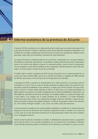 El ejercicio 2010 ha concluido con un saldo prácticamente neutro para las cuentas de producción de
la provincia de Alicante. El balance, deducido a partir de los diferentes indicadores disponibles, es el
resultado de una etapa compleja para la provincia que ha estado muy marcada por notables inercias
generadas, sobre todo, por economías y mercados de mayor dimensión.
Los rasgos inherentes al modelo productivo de la provincia, caracterizado por una pyme dinámica,
diversificada y localmente especializada, ha permitido al tejido productivo provincial, fundamental-
mente a los sectores más abiertos y gracias a la demanda externa, avanzar hacia la recuperación.
Pero los progresos no han sido tan positivos como se esperaban. Muchas empresas se han visto abo-
cadas a un severo ajuste e incluso al cese de su actividad.
El análisis sobre la marcha económica de 2010 hay que enmarcarlo con el contexto general de cri-
sis que tuvo lugar durante 2008 y que vivió su periodo más intenso a mediados de 2009, periodo
de inflexión que supuso el inicio del proceso de recuperación de la actividad.
A principios de 2010 se mantenía la desaceleración de la caída económica y se preveían ratios de
crecimiento a su cierre. Pero en mayo las deudas soberanas de algunos países de la periferia euro-
pea dieron muestras de debilidad, lo que ralentizó y, en algún caso, frenó la reacción. El mayor expo-
nente es Grecia. Su deuda estatal superaba el valor de su PIB anual y sus cuentas presentaban un
déficit público muy superior a los límites establecidos por el Pacto de Estabilidad y Crecimiento. Las
dificultades de colocación de los bonos del estado, con notables subidas en su prima de riesgo, llevó
al país heleno a ser asistido por la ayuda financiera de la Comisión y al Fondo Monetario
Internacional para hacer frente a sus compromisos de pago. Desde ese momento, aunque las prin-
cipales economías europeas han logrado mantener su ritmo de recuperación, otras lo han ralentiza-
do, como Irlanda, Portugal o España, y una, Grecia, ha vuelto a tasas de contracción.
La buena posición de partida de las cuentas públicas españolas y la solidez de su sistema financiero
después de más de una década de ciclo económico expansivo ha sido un colchón en los inicios de
la crisis, pero se ha visto mermada seriamente por la alta participación relativa del sector inmobilia-
rio en el agregado nacional.
Factores como la caída de la actividad y el empleo, la debilidad de la demanda interna, la exposición
de las cajas de ahorro a los mercados inmobiliarios con un aumento de la morosidad, el endeuda-
miento elevado del sector privado, la finalización de los estímulos a la actividad y su coste, o la esca-
MEMORIA ANUAL 2010 . COEPA 73
4.1 Informe económico de la provincia de Alicante
 