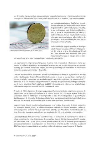 sez de crédito, han aumentado los desequilibrios fiscales de la economía y han impulsado reformas
tanto para la consolidación fiscal como para la recuperación de la actividad y del mercado laboral.
Las medidas adoptadas en España han permiti-
do una reducción del déficit público a los límites
exigidos desde la Comisión Europea para 2010,
lo que ha despejado parte de las incertidumbres,
pero el ajuste se ha producido sobre todo por
parte del Estado, lo que ha planteado nuevos
retos para ejercicios futuros, sobre todo en lo
que respecta a la actuaciones por parte de los
entes autonómicos y locales.
Entre las medidas adoptadas una de las de mayor
calado ha sido la subida del IVA en el tipo gene-
ral, del 16% al 18%, y del reducido del 7% al
8%. Pero también han destacado otras para
modernizar el mercado de trabajo, como la refor-
ma laboral, que se ha visto insuficiente para impulsar la contratación.
Las organizaciones empresariales han puesto el acento en la necesidad de establecer un marco que
recobre la confianza y favorezca la actividad de las empresas, que permita incrementar su competi-
tividad y que facilite el impulso del empleo, así como que satisfaga las necesidades de financiación
existentes para su supervivencia y desarrollo.
La suave recuperación de la economía durante 2010 ha tenido su reflejo en la provincia de Alicante
en las estadísticas del Registro Mercantil Central, periodo en el que se han puesto en marcha 3.953
nuevas sociedades mercantiles, han ampliado capital 1.063 de las existentes, y se han disuelto 855,
de las que 26 lo han llevado a cabo por fusiones de empresas. El capital social suscrito por las empre-
sas de nueva creación se ha elevado hasta los 209,9 millones de euros y las que han ampliado capi-
tal lo han hecho por un montante de 771,3 millones de euros.
A finales de 2009, el volumen de empresas puestas en funcionamiento dio los primeros síntomas de
recuperación que se han confirmado en 2010, con un repunte del 2,0% anual, a pesar de las difi-
cultades de acceso al crédito para el sector privado. Se trata de un dato positivo, ya que se ha pro-
ducido después de cinco años de bajadas, debidas tanto a una desaceleración de la actividad, como
a la crisis del sector de la construcción y de los mercados financieros internacionales.
La provincia de Alicante mantiene el cuarto puesto en el ranking de creación de tejido productivo
por provincias durante 2010, y se ha visto únicamente superada por Madrid, Barcelona y Valencia.
En la comparativa territorial hay que hacer notar, además, que Alicante ha mantenido estable su
peso dentro del panorama nacional, con una aportación del 5% en la actividad emprendedora.
La escasa fortaleza de la economía y las restricciones a la financiación de las empresas ha tenido su
reflejo también en las cifras de disolución de compañías. Durante 2010 se han disuelto 855 socieda-
des mercantiles, un 4,1% más que durante el ejercicio anterior. El ratio de empresas que se han visto
abocadas a la disolución en comparación con el número de empresas puestas en marcha ha sido del
21,6% en la provincia de Alicante, un punto y medio más bajo que para el conjunto de España.
74 MEMORIA ANUAL 2010 . COEPA
El déficit público ha motivado una subida del IVA general al 18%
 