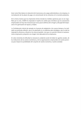 tener como hitos básicos la reducción de la burocracia y las cargas administrativas a las empresas, la
normalización de los plazos de pago y la concentración de los esfuerzos en la inversión productiva.
De la misma manera que los empresarios hemos tomado las medidas oportunas para no ser engu-
llidos por la crisis, COEPA ha impulsado el espíritu de cambio para reivindicar que las asociaciones
empresariales son hoy más necesarias que nunca para la defensa de la imagen y del papel del empre-
sario en la generación de riqueza y empleo.
La Confederación intenta dar ejemplo en el proceso de adaptación a los nuevos tiempos y ha reali-
zado una profunda reflexión, que se ha plasmado en un ambicioso plan estratégico, que no sólo ha
mejorado la eficiencia y eficacia en las áreas de gestión, sino que va a permitir reforzar el asociacio-
nismo empresarial y proyectar una imagen más adecuada de los empresarios.
En estos momentos de dificultad es necesaria la unidad de acción de todos los agentes sociales, de
las instituciones de los actores económicos y de las organizaciones empresariales de nuestra provin-
cia para mejorar las posibilidades del conjunto de nuestra economía y nuestra sociedad.
 