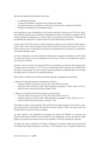 Este acuerdo abordó principalmente cuatro áreas:
- La contratación temporal
- La extinción individual o colectiva de los contratos de trabajo
- Las indemnizaciones por despido y el contrato de fomento de la contratación indefinida
- Medidas favorecedoras de la flexibilidad interna
Estos aspectos han sido contemplados en los convenios colectivos. Destaca que el 72% de los acuer-
dos contempla cláusulas para la resolución extrajudicial de conflictos (mediación y arbitraje), el 91%
contiene cláusula de salvaguarda en materia salarial y la progresiva incorporación al articulados de
la posibilidad de inaplicación el régimen salarial si se dan determinadas condiciones.
En líneas generales 2010 ha sido un año de contención salarial con un incremento medio negocia-
do del 1,46%. Pero a efectos prácticos el dato de IPC al término del año, que se situó en el 3%, ha
tenido consecuencias y ha activado las cláusulas de salvaguarda de los convenios y ha elevado los
incrementos salariales medios.
Las cifras comparativas con años anteriores muestran que la negociación colectiva en 2010, tanto
en número de empresas como de trabajadores cubiertos por la misma, son sensiblemente superio-
res a los del año anterior.
Un dato a tener en cuenta es que durante 2010 se ha producido una reducción de la jornada labo-
ral media, que se ha situado en 1.747,15 horas, mientras que el dato nacional es de 1.764,94 horas.
Este dato es consecuencia de varios convenios que han realizada un importante ajuste en su tiempo
de trabajo que han influido en las estadísticas globales.
Otros datos a considerar son los datos sobre bajas laborales, disgregando los siguientes:
a. Bajas por incapacidad temporal (contingencias comunes):
- Duración media de los procesos con alta: 56,13 días (56,64 en la CV)
- Incidencia media mensual por cada 1.000 trabajadores protegidos: 17,36% (16,81 en la CV)
- Número medio mensual de procesos iniciados: 8.434
b. Bajas por incapacidad temporal (contingencias profesionales):
- Duración media de los procesos con alta: 39,12 días (37,56 en la C.V.)
- Incidencia media mensual por cada 1.000 trabajadores protegidos: 3,40% (3,48 en la C.V.)
- Número medio mensual de procesos iniciados: 1.523
Estos datos muestran un leve descenso de la duración de las bajas respecto al año anterior y man-
tiene cierta tendencia descendente del absentismo laboral iniciada en 2009, que sigue siendo muy
elevado tanto en la provincia como en España.
Los datos relativos a los expedientes de regulación de empleo del FOGASA en la provincia de
Alicante revelan que en 2010 se vieron afectados 15.331 trabajadores, frente a los 9.833 de 2009,
debido a los procesos de reestructuración de las plantillas y el cese de actividad de empresas.
Los datos que ofrece el Ministerio de Trabajo e Inmigración al respecto reflejan que durante 2010
se tramitaron de 8.683 expedientes, que afectan a 4.376 empresas, por un importe de órdenes de
90 MEMORIA ANUAL 2010 . COEPA
 