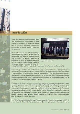 El año 2010 ha sido un periodo intenso por la
gran actividad que la Confederación ha tenido
en áreas como organización de eventos, celebra-
ción de reuniones, contactos institucionales,
conferencias, jornadas de trabajo y encuentros
especializados.
Quizá destaque por su trascendencia el acto que
impulsó COEPA bajo el título “Nuevos enfoques
empresariales para el futuro”. Una jornada que
tuvo lugar el día 5 de octubre y que contó con
el apoyo de la Cámara de Comercio de Alicante,
CEPYME-Alicante, la Universidad de Alicante, la
Universidad Miguel Hernández de Elche, IFA,
INECA, FUNDESEM, la CAM y la Unión de Profesionales de la Provincia de Alicante (UPA).
Este evento, que contó con más de 700 asistentes, supuso una acción común de las organizaciones
sociales de la provincia de Alicante, que comenzaron a movilizarse para propiciar un nuevo impulso
a la economía y la sociedad. Durante el acto, el presidente de COEPA leyó un breve discurso con-
junto, en el que subrayó la relevancia de la provincia de Alicante en el marco económico actual y sus
posibilidades de éxito en el futuro y animó al trabajo coordinado de todas las instituciones y de la
sociedad en general para buscar una salida a la crisis.
El programa incluyó dos intervenciones muy relacionadas con el mundo de la empresa, una a cargo
del escritor, periodista, economista y profesor de ESADE, Fernando Trías de Bes, autor de obras como
“El hombre que cambió su casa por un tulipán” y coautor de “La buena suerte”, que presentó la
ponencia “Claves para liderar y gestionar la empresa en tiempos de cambio”; la segunda corrió a
cargo del ex-ministro de Trabajo y Asuntos Sociales, Manuel Pimentel, que habló sobre “La hora de
los empresarios: una puerta hacia el futuro”. Hubo también una mesa de proyectos empresariales
de éxito, coordinada por la periodista Maribel Vilaplana, en la que participaron cuatro empresarios
de la provincia con iniciativas novedosas.
Otra de las jornadas relevantes fue la que protagonizaron en Alicante, organizada por COEPA, el
ex-secretario de Estado de Economía, Luis de Guindos, quien, junto al presidente de la
Presidentes de la entidades promotoras de la jornadas “Enfoques
empresariales para el futuro”
MEMORIA ANUAL 2010 . COEPA 95
5.1 Introducción
 