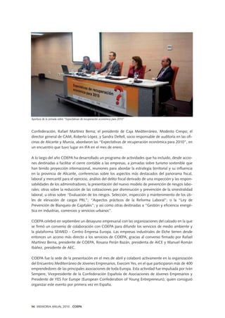 Confederación, Rafael Martínez Berna; el presidente de Caja Mediterráneo, Modesto Crespo; el
director general de CAM, Roberto López, y Sandra Deltell, socio responsable de auditoría en las ofi-
cinas de Alicante y Murcia, abordaron las “Expectativas de recuperación económica para 2010”, en
un encuentro que tuvo lugar en IFA en el mes de enero.
A lo largo del año COEPA ha desarrollado un programa de actividades que ha incluido, desde accio-
nes destinadas a facilitar el cierre contable a las empresas, a jornadas sobre turismo sostenible que
han tenido proyección internacional, reuniones para abordar la estrategia territorial y su influencia
en la provincia de Alicante, conferencias sobre los aspectos más destacados del panorama fiscal,
laboral y mercantil para el ejercicio, análisis del delito fiscal derivado de una inspección y las respon-
sabilidades de los administradores; la presentación del nuevo modelo de prevención de riesgos labo-
rales; otras sobre la reducción de las cotizaciones por disminución y prevención de la siniestralidad
laboral; u otras sobre “Evaluación de los riesgos. Selección, inspección y mantenimiento de los úti-
les de elevación de cargas PRL”; “Aspectos prácticos de la Reforma Laboral”; o la “Ley de
Prevención de Blanqueo de Capitales”; y así como otras destinadas a “Gestión y eficiencia energé-
tica en industrias, comercios y servicios urbanos”.
COEPA celebró en septiembre un desayuno empresarial con las organizaciones del calzado en la que
se firmó un convenio de colaboración con COEPA para difundir los servicios de medio ambiente y
la plataforma SEIMED - Centro Empresa Europa. Las empresas industriales de Elche tienen desde
entonces un acceso más directo a los servicios de COEPA, gracias al convenio firmado por Rafael
Martínez Berna, presidente de COEPA, Rosana Perán Bazán, presidenta de AICE y Manuel Román
Ibáñez, presidente de AEC.
COEPA fue la sede de la presentación en el mes de abril y colaboró activamente en la organización
del Encuentro Mediterráneo de Jóvenes Empresarios, Execom Yes, en el que participaron más de 400
emprendedores de las principales asociaciones de toda Europa. Esta actividad fue impulsada por Iván
Sempere, Vicepresidente de la Confederación Española de Asociaciones de Jóvenes Empresarios y
Presidente de YES For Europe (European Confederation of Young Entrepreneurs), quien consiguió
organizar este evento por primera vez en España.
Apertura de la jornada sobre “Expectativas de recuperación económica para 2010”
96 MEMORIA ANUAL 2010 . COEPA
 