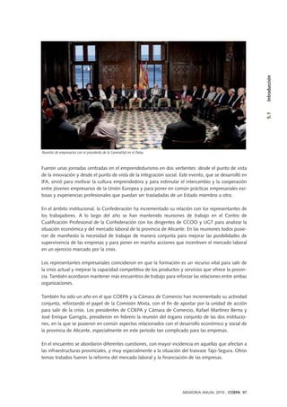 Fueron unas jornadas centradas en el emprendedurismo en dos vertientes: desde el punto de vista
de la innovación y desde el punto de vista de la integración social. Este evento, que se desarrolló en
IFA, sirvió para motivar la cultura emprendedora y para estimular el intercambio y la cooperación
entre jóvenes empresarios de la Unión Europea y para poner en común prácticas empresariales exi-
tosas y experiencias profesionales que puedan ser trasladadas de un Estado miembro a otro.
En el ámbito institucional, la Confederación ha incrementado su relación con los representantes de
los trabajadores. A lo largo del año se han mantenido reuniones de trabajo en el Centro de
Cualificación Profesional de la Confederación con los dirigentes de CCOO y UGT para analizar la
situación económica y del mercado laboral de la provincia de Alicante. En las reuniones todos pusie-
ron de manifiesto la necesidad de trabajar de manera conjunta para mejorar las posibilidades de
supervivencia de las empresas y para poner en marcha acciones que incentiven el mercado laboral
en un ejercicio marcado por la crisis.
Los representantes empresariales coincidieron en que la formación es un recurso vital para salir de
la crisis actual y mejorar la capacidad competitiva de los productos y servicios que ofrece la provin-
cia. También acordaron mantener más encuentros de trabajo para reforzar las relaciones entre ambas
organizaciones.
También ha sido un año en el que COEPA y la Cámara de Comercio han incrementado su actividad
conjunta, reforzando el papel de la Comisión Mixta, con el fin de apostar por la unidad de acción
para salir de la crisis. Los presidentes de COEPA y Cámara de Comercio, Rafael Martínez Berna y
José Enrique Garrigós, presidieron en febrero la reunión del órgano conjunto de las dos institucio-
nes, en la que se pusieron en común aspectos relacionados con el desarrollo económico y social de
la provincia de Alicante, especialmente en este periodo tan complicado para las empresas.
En el encuentro se abordaron diferentes cuestiones, con mayor incidencia en aquellas que afectan a
las infraestructuras provinciales, y muy especialmente a la situación del trasvase Tajo-Segura. Otros
temas tratados fueron la reforma del mercado laboral y la financiación de las empresas.
5.1Introducción
MEMORIA ANUAL 2010 . COEPA 97
Reunión de empresarios con el presidente de la Generalitat en el Palau
 
