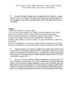 Cours d’Ouverture Economie Politique Internationale –Année universitaire 2010-2011
Institut d’Etudes Politiques de Lyon- Cours de Daniel Dufourt
Critiques :
- double sous évaluation, en termes relatifs
1) Car il ne faut ne pas comparer avec l’emploi total mais seulement avec l’emploi
consacré à la production de biens faisant l’objet d’un commerce international
2) Et de manière plus rigoureuse, à condition de disposer des données, il s’agit de
comparer avec l’emploi total par activité potentiellement délocalisable
Exemple d’effets indirects non pris en compte : cf. celui des fournisseurs d’uniformes
pour l’armée.
En effet à la délocalisation au sens strict, s’ajoute l’effet de concurrence sur les autres
fournisseurs domestiques qui perdent des parts de marchés, et finissent par faire faillite.
 