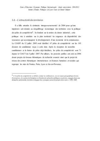 Cours d’Ouverture Economie Politique Internationale –Année universitaire 2010-2011
Institut d’Etudes Politiques de Lyon- Cours de Daniel Dufourt
1.4 – L’attractivitédesterritoires
Il a fallu attendre le séminaire intergouvernemental de 2004 pour qu’une
impulsion soit donnée au rééquilibrage économique des territoires avec la politique
des pôles de compétitivité1
. Se fondant sur la notion de cluster industriel, cette
politique vise à satisfaire sur le plan territorial les exigences de disponibilité des
ressources qui accompagnent le développement d’une économie de la connaissance.
Le CIADT du 12 juillet 2005 avait labellisé 67 pôles de compétitivité sur les 105
dossiers de candidature reçus à cette date. Après la réception de nouvelles
candidatures et la fusion de pôles déjà labellisés, les pôles de compétitivité sont 71
depuis le CIACT du 5 juillet 2007. Par ailleurs, les pouvoirs publics ont créé en 2006
douze projets de réseaux thématiques de recherche avancée ainsi que le projet de
réseau des centres thématiques internationaux en Sciences humaines et sociales qui
regroupe les sites de Nantes, Paris, Lyon et Aix-en-Provence.
1
« Un pôle de compétitivité se définit comme la combinaison, sur un espace géographique donné,
d'entreprises,de centres de formation et d'unités de recherche publiques ou privées, engagés dans une
démarche partenariale destinée à dégager des synergies autourde projets innovants ». CPCI 2005
 