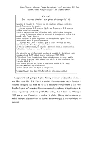 Cours d’Ouverture Economie Politique Internationale –Année universitaire 2010-2011
Institut d’Etudes Politiques de Lyon- Cours de Daniel Dufourt
L’opportunité de la politique de pôles de compétitivité est avérée par la relativement
plus faible attractivité de la France en matière d’investissements directs étrangers à
caractère stratégique (du point de vue de la recherche-développement et des effets
d’agglomération) qu’en matière d’investissements directs globaux (où prédominent les
fusions-acquisitions). C’est ainsi que OCO Consulting situe la France au 8ème rang en
2005 pour ce type d’opérations et souligne la relative faiblesse des investissements
directs étrangers en France dans les secteurs de l’électronique et des équipements de
transport.
Encadré
Les moyens dévolus aux pôles de compétitivité
Les pôles de compétitivité s'appuient sur trois structures publiques, mobilisées
pour le financement des projets :
1 - L'Agence nationale de la recherche (ANR) pour l'engagement de la recherche
publique dans des programmes
favorisant les partenariats entre laboratoires publics et laboratoires d'entreprises.
2 - L'Agence de l'innovation industrielle (AII) pour le développement de la R & D,
dans le cadre d'appels à projets
mettant en oeuvre de grands programmes de développement à parité avec les
financements privés de grandes entreprises.
3 - Le groupe Oseo (Anvar et BDPME) pour le soutien spécifique aux PME,
notamment celles de technologies innovantes.
Au-delà de ces financements, les six pôles à dimension mondiale bénéficieront de
l'affectation prioritaire de postes de chercheurs.
Afin d'accroître leur développement, les pôles de compétitivité bénéficieront d'une
enveloppe totale de 1,5 milliard d'euros sur trois ans (2006-2008) :
- 300 millions d'euros d'exonérations fiscales et d'allègements de charges sociales ;
- 400 millions d'euros de crédits d'intervention directe de l'État, notamment pour
le soutien à la R & D ;
- 800 millions provenant de l'Agence de l'innovation industrielle, de l'Agence
nationale pour la recherche, mais aussi
de l'Oseo et de la Caisse des dépôts et consignations.
Source : Rapport de la Cpci 2005, fiche 27, les pôles de compétitivité
 