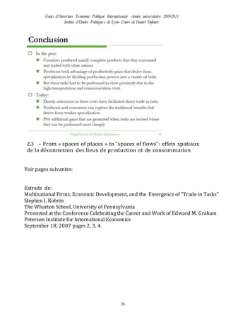 Cours d’Ouverture Economie Politique Internationale –Année universitaire 2010-2011
Institut d’Etudes Politiques de Lyon- Cours de Daniel Dufourt
26
2.3 – From « spaces of places » to “spaces of flows”: effets spatiaux
de la déconnexion des lieux de production et de consommation
Voir pages suivantes:
Extraits de:
Multinational Firms, Economic Development, and the Emergence of “Trade in Tasks”
Stephen J. Kobrin
The Wharton School, University of Pennsylvania
Presented at the Conference Celebrating the Career and Work of Edward M. Graham
Peterson Institute for International Economics
September 18, 2007 pages 2, 3, 4.
 