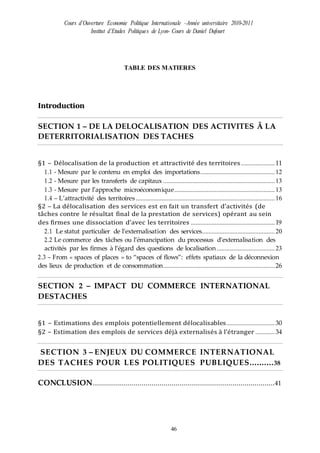Cours d’Ouverture Economie Politique Internationale –Année universitaire 2010-2011
Institut d’Etudes Politiques de Lyon- Cours de Daniel Dufourt
46
TABLE DES MATIERES
Introduction
SECTION 1 – DE LA DELOCALISATION DES ACTIVITES Ă LA
DETERRITORIALISATION DES TACHES
§1 – Délocalisation de la production et attractivité des territoires.....................11
1.1 - Mesure par le contenu en emploi des importations..............................................12
1.2 - Mesure par les transferts de capitaux .....................................................................13
1.3 - Mesure par l’approche microéconomique..............................................................13
1.4 – L’attractivité des territoires......................................................................................16
§2 – La délocalisation des services est en fait un transfert d’activités (de
tâches contre le résultat final de la prestation de services) opérant au sein
des firmes une dissociation d’avec les territoires ....................................................19
2.1 Le statut particulier de l’externalisation des services.............................................20
2.2 Le commerce des tâches ou l’émancipation du processus d’externalisation des
activités par les firmes à l’égard des questions de localisation....................................23
2.3 – From « spaces of places » to “spaces of flows”: effets spatiaux de la déconnexion
des lieux de production et de consommation.....................................................................26
SECTION 2 – IMPACT DU COMMERCE INTERNATIONAL
DESTACHES
§1 – Estimations des emplois potentiellement délocalisables..............................30
§2 – Estimation des emplois de services déjà externalisés à l’étranger ............34
SECTION 3 – ENJEUX DU COMMERCE INTERNATIONAL
DES TACHES POUR LES POLITIQUES PUBLIQUES..........38
CONCLUSION..........................................................................................41
 