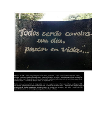 A Missão do COE é orientar e proteger a vida humana, combater o crime e reestabelecer a ordem pública,
proteger a natureza preservando a ecologia nas áreas de selva ou floresta, sempre superando as deficiências
com denodo, criatividade, desprendimento, humildade e esforço no bem cumprir da sua missão, seguindo a
premissa "Com o Sacrifício da Própria Vida", se necessário for.
Abaixo vemos uma sequência de imagens dos inúmeros equipamentos, uniformes e viaturas usados pelo COE
nas missões desempanhadas diariamente por todo o Estado de São Paulo. Para a obtenção das imagens a seguir
agradeço ao 2º Sgt PM Edvaldo dos Santos que além de nos dar uma verdadeira aula sobre a história do COE,
disponibilizou todos os recursos para que pudéssemos fazer as fotos.
 
